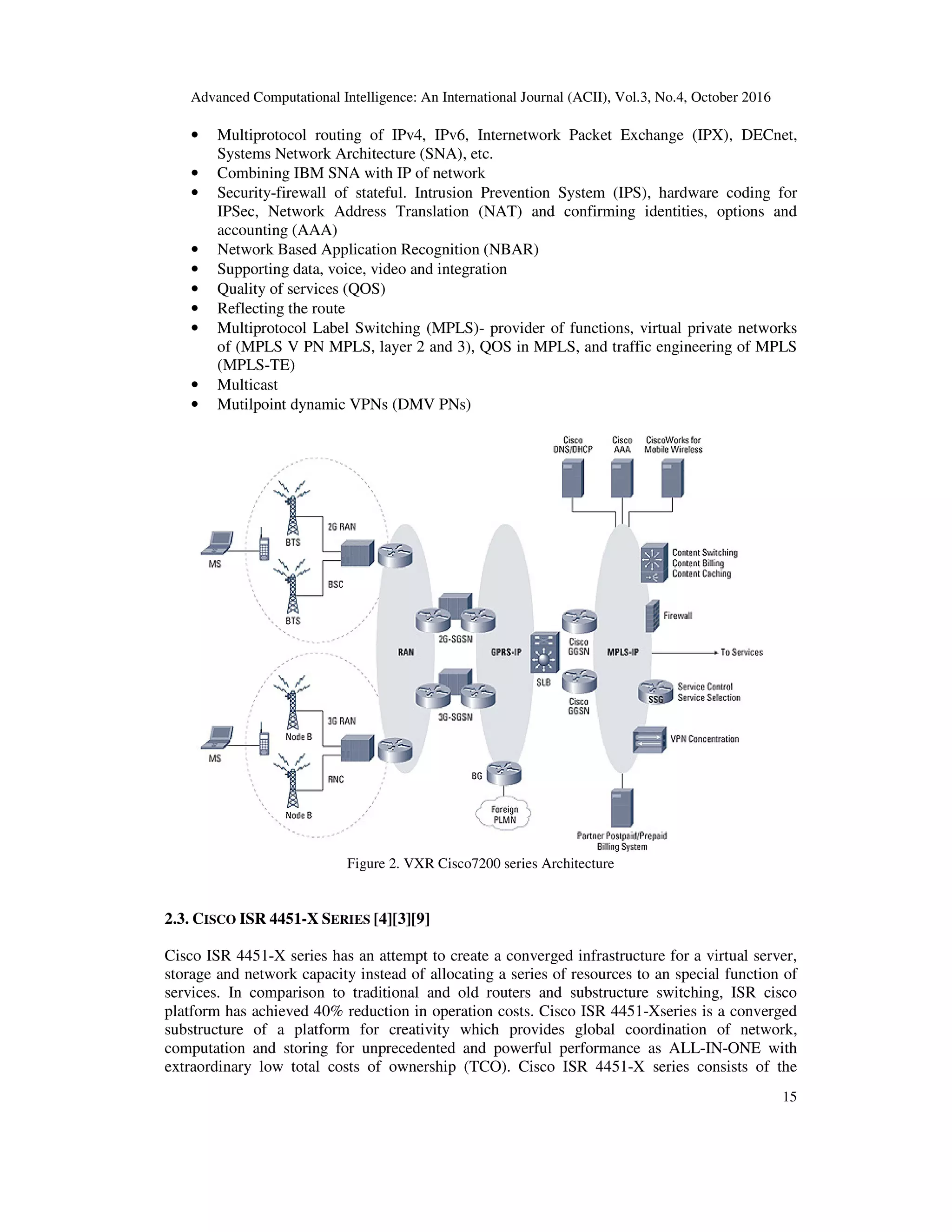 Advanced Computational Intelligence: An International Journal (ACII), Vol.3, No.4, October 2016
15
• Multiprotocol routing of IPv4, IPv6, Internetwork Packet Exchange (IPX), DECnet,
Systems Network Architecture (SNA), etc.
• Combining IBM SNA with IP of network
• Security-firewall of stateful. Intrusion Prevention System (IPS), hardware coding for
IPSec, Network Address Translation (NAT) and confirming identities, options and
accounting (AAA)
• Network Based Application Recognition (NBAR)
• Supporting data, voice, video and integration
• Quality of services (QOS)
• Reflecting the route
• Multiprotocol Label Switching (MPLS)- provider of functions, virtual private networks
of (MPLS V PN MPLS, layer 2 and 3), QOS in MPLS, and traffic engineering of MPLS
(MPLS-TE)
• Multicast
• Mutilpoint dynamic VPNs (DMV PNs)
Figure 2. VXR Cisco7200 series Architecture
2.3. CISCO ISR 4451-X SERIES [4][3][9]
Cisco ISR 4451-X series has an attempt to create a converged infrastructure for a virtual server,
storage and network capacity instead of allocating a series of resources to an special function of
services. In comparison to traditional and old routers and substructure switching, ISR cisco
platform has achieved 40% reduction in operation costs. Cisco ISR 4451-Xseries is a converged
substructure of a platform for creativity which provides global coordination of network,
computation and storing for unprecedented and powerful performance as ALL-IN-ONE with
extraordinary low total costs of ownership (TCO). Cisco ISR 4451-X series consists of the
 