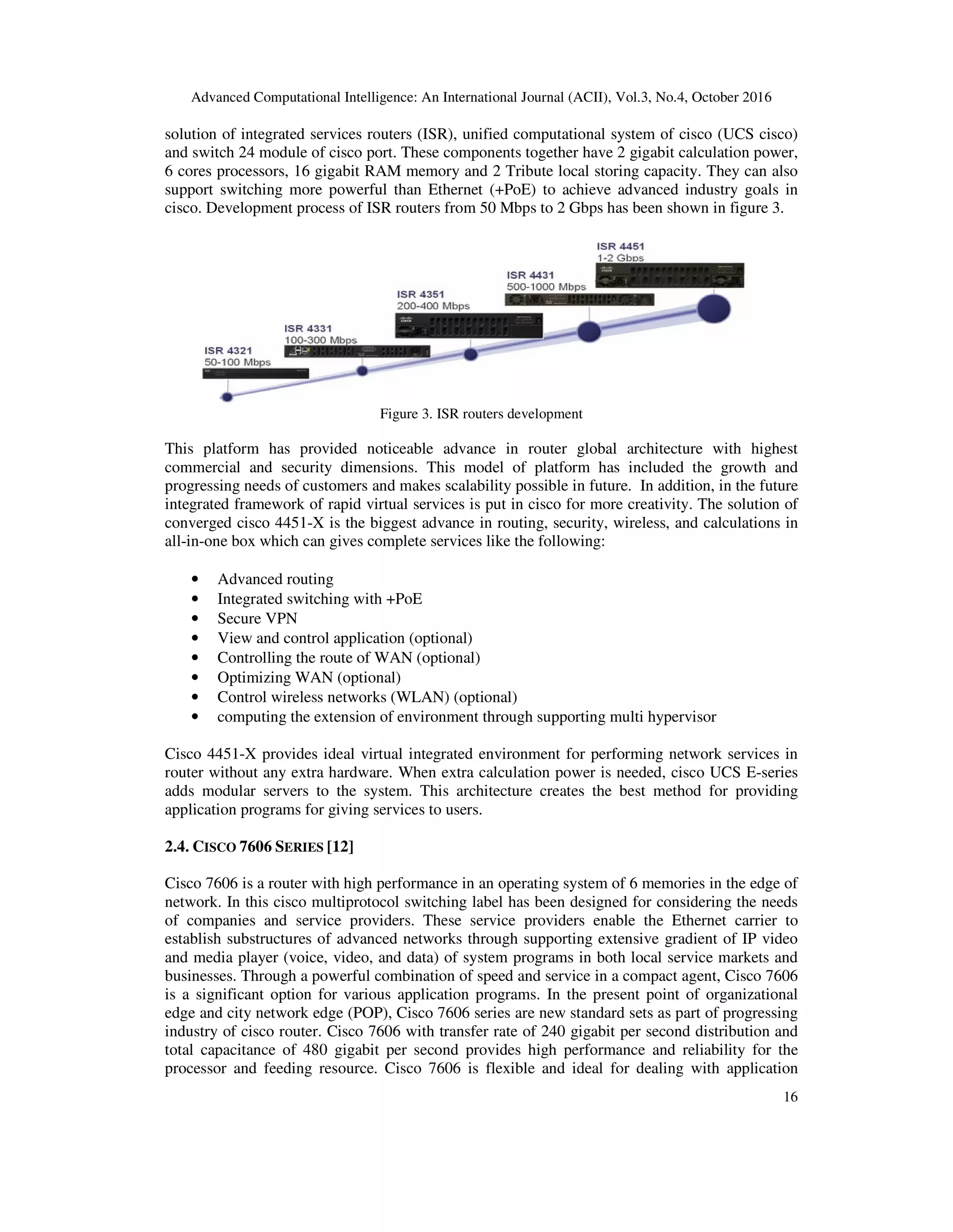 Advanced Computational Intelligence: An International Journal (ACII), Vol.3, No.4, October 2016
16
solution of integrated services routers (ISR), unified computational system of cisco (UCS cisco)
and switch 24 module of cisco port. These components together have 2 gigabit calculation power,
6 cores processors, 16 gigabit RAM memory and 2 Tribute local storing capacity. They can also
support switching more powerful than Ethernet (+PoE) to achieve advanced industry goals in
cisco. Development process of ISR routers from 50 Mbps to 2 Gbps has been shown in figure 3.
Figure 3. ISR routers development
This platform has provided noticeable advance in router global architecture with highest
commercial and security dimensions. This model of platform has included the growth and
progressing needs of customers and makes scalability possible in future. In addition, in the future
integrated framework of rapid virtual services is put in cisco for more creativity. The solution of
converged cisco 4451-X is the biggest advance in routing, security, wireless, and calculations in
all-in-one box which can gives complete services like the following:
• Advanced routing
• Integrated switching with +PoE
• Secure VPN
• View and control application (optional)
• Controlling the route of WAN (optional)
• Optimizing WAN (optional)
• Control wireless networks (WLAN) (optional)
• computing the extension of environment through supporting multi hypervisor
Cisco 4451-X provides ideal virtual integrated environment for performing network services in
router without any extra hardware. When extra calculation power is needed, cisco UCS E-series
adds modular servers to the system. This architecture creates the best method for providing
application programs for giving services to users.
2.4. CISCO 7606 SERIES [12]
Cisco 7606 is a router with high performance in an operating system of 6 memories in the edge of
network. In this cisco multiprotocol switching label has been designed for considering the needs
of companies and service providers. These service providers enable the Ethernet carrier to
establish substructures of advanced networks through supporting extensive gradient of IP video
and media player (voice, video, and data) of system programs in both local service markets and
businesses. Through a powerful combination of speed and service in a compact agent, Cisco 7606
is a significant option for various application programs. In the present point of organizational
edge and city network edge (POP), Cisco 7606 series are new standard sets as part of progressing
industry of cisco router. Cisco 7606 with transfer rate of 240 gigabit per second distribution and
total capacitance of 480 gigabit per second provides high performance and reliability for the
processor and feeding resource. Cisco 7606 is flexible and ideal for dealing with application
 