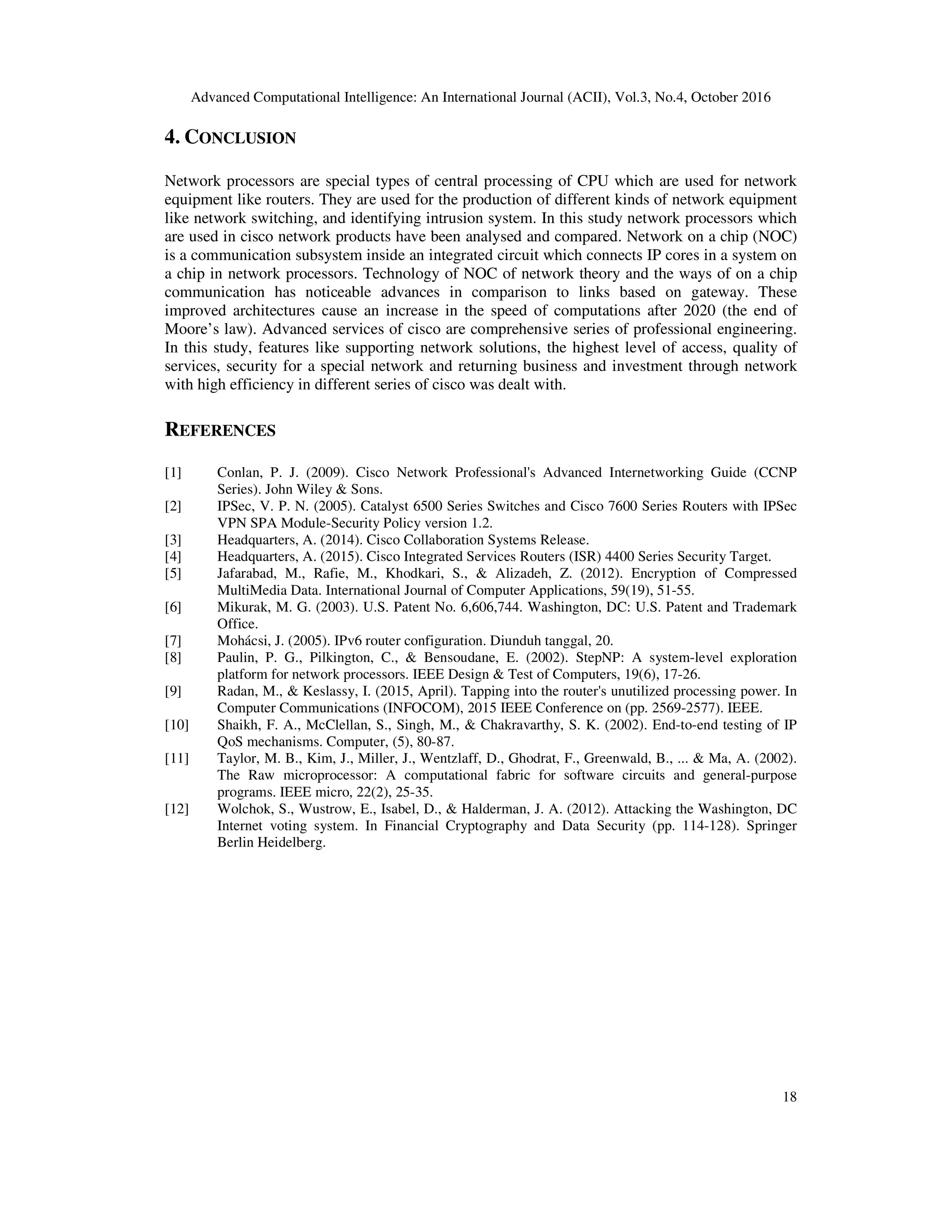 Advanced Computational Intelligence: An International Journal (ACII), Vol.3, No.4, October 2016
18
4. CONCLUSION
Network processors are special types of central processing of CPU which are used for network
equipment like routers. They are used for the production of different kinds of network equipment
like network switching, and identifying intrusion system. In this study network processors which
are used in cisco network products have been analysed and compared. Network on a chip (NOC)
is a communication subsystem inside an integrated circuit which connects IP cores in a system on
a chip in network processors. Technology of NOC of network theory and the ways of on a chip
communication has noticeable advances in comparison to links based on gateway. These
improved architectures cause an increase in the speed of computations after 2020 (the end of
Moore’s law). Advanced services of cisco are comprehensive series of professional engineering.
In this study, features like supporting network solutions, the highest level of access, quality of
services, security for a special network and returning business and investment through network
with high efficiency in different series of cisco was dealt with.
REFERENCES
[1] Conlan, P. J. (2009). Cisco Network Professional's Advanced Internetworking Guide (CCNP
Series). John Wiley & Sons.
[2] IPSec, V. P. N. (2005). Catalyst 6500 Series Switches and Cisco 7600 Series Routers with IPSec
VPN SPA Module-Security Policy version 1.2.
[3] Headquarters, A. (2014). Cisco Collaboration Systems Release.
[4] Headquarters, A. (2015). Cisco Integrated Services Routers (ISR) 4400 Series Security Target.
[5] Jafarabad, M., Rafie, M., Khodkari, S., & Alizadeh, Z. (2012). Encryption of Compressed
MultiMedia Data. International Journal of Computer Applications, 59(19), 51-55.
[6] Mikurak, M. G. (2003). U.S. Patent No. 6,606,744. Washington, DC: U.S. Patent and Trademark
Office.
[7] Mohácsi, J. (2005). IPv6 router configuration. Diunduh tanggal, 20.
[8] Paulin, P. G., Pilkington, C., & Bensoudane, E. (2002). StepNP: A system-level exploration
platform for network processors. IEEE Design & Test of Computers, 19(6), 17-26.
[9] Radan, M., & Keslassy, I. (2015, April). Tapping into the router's unutilized processing power. In
Computer Communications (INFOCOM), 2015 IEEE Conference on (pp. 2569-2577). IEEE.
[10] Shaikh, F. A., McClellan, S., Singh, M., & Chakravarthy, S. K. (2002). End-to-end testing of IP
QoS mechanisms. Computer, (5), 80-87.
[11] Taylor, M. B., Kim, J., Miller, J., Wentzlaff, D., Ghodrat, F., Greenwald, B., ... & Ma, A. (2002).
The Raw microprocessor: A computational fabric for software circuits and general-purpose
programs. IEEE micro, 22(2), 25-35.
[12] Wolchok, S., Wustrow, E., Isabel, D., & Halderman, J. A. (2012). Attacking the Washington, DC
Internet voting system. In Financial Cryptography and Data Security (pp. 114-128). Springer
Berlin Heidelberg.
 