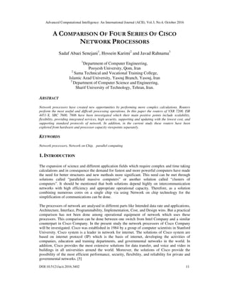 Advanced Computational Intelligence: An International Journal (ACII), Vol.3, No.4, October 2016
DOI:10.5121/acii.2016.3402 11
A COMPARISON OF FOUR SERIES OF CISCO
NETWORK PROCESSORS
Sadaf Abaei Senejani1
, Hossein Karimi2
and Javad Rahnama3
1
Department of Computer Engineering,
Pooyesh University, Qom, Iran
2
Sama Technical and Vocational Training College,
Islamic Azad University, Yasouj Branch, Yasouj, Iran
3
Department of Computer Science and Engineering,
Sharif University of Technology, Tehran, Iran.
ABSTRACT
Network processors have created new opportunities by performing more complex calculations. Routers
perform the most useful and difficult processing operations. In this paper the routers of VXR 7200, ISR
4451-X, SBC 7600, 7606 have been investigated which their main positive points include scalability,
flexibility, providing integrated services, high security, supporting and updating with the lowest cost, and
supporting standard protocols of network. In addition, in the current study these routers have been
explored from hardware and processor capacity viewpoints separately.
KEYWORDS
Network processors, Network on Chip, parallel computing
1. INTRODUCTION
The expansion of science and different application fields which require complex and time taking
calculations and in consequence the demand for fastest and more powerful computers have made
the need for better structures and new methods more significant. This need can be met through
solutions called “paralleled massive computers” or another solution called “clusters of
computers”. It should be mentioned that both solutions depend highly on intercommunication
networks with high efficiency and appropriate operational capacity. Therefore, as a solution
combining numerous cores on a single chip via using Network on chip technology for the
simplification of communications can be done.
The processors of network are analysed in different parts like Intended data rate and applications,
Architecture, Interface, Programmability, Implementation, Cost, and Design wins. But a practical
comparison has not been done among operational equipment of network which uses these
processors. This comparison can be done between one switch from Intel Company and a similar
counterpart in Cisco Company. In the present study the network processors of Cisco Company
will be investigated. Cisco was established in 1984 by a group of computer scientists in Stanford
University. Cisco system is a leader in network for internet. The solutions of Cisco system are
based on internet protocol (IP) which is the basis of internet, developing the activities of
companies, education and training departments, and governmental networks in the world. In
addition, Cisco provides the most extensive solutions for data transfer, and voice and video in
buildings in all universities around the world. Moreover, the solutions of Cisco provide the
possibility of the most efficient performance, security, flexibility, and reliability for private and
governmental networks. [5]
 