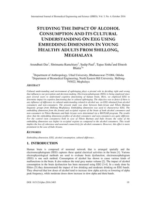 International Journal of Biomedical Engineering and Science (IJBES), Vol. 3, No. 4, October 2016
DOI: 10.5121/ijbes.2016.3403 19
STUDYING THE IMPACT OF ALCOHOL
CONSUMPTION AND ITS CULTURAL
UNDERSTANDING ON EEG USING
EMBEDDING DIMENSION IN YOUNG
HEALTHY ADULTS FROM SHILLONG,
MEGHALAYA
Arundhuti Das1
, Shrimanta Ramchiary2
, Sudip Paul2
, Tapas Sinha2
and Dinesh
Bhatia2
*
1
Department of Anthropology, Utkal University, Bhubaneswar-751004, Odisha
2
Department of Biomedical Engineering, North Eastern Hill University, Shillong-
793022, Meghalaya
ABSTRACT
Cultural understanding and environment of upbringing plays a pivotal role in deciding right and wrong
that influences our perception and decision-making. Electroencephalogram (EEG) is being employed since
past several years to understand cognitive functioning of human brain. Here, we employed EEG to
determine impact in cognitive functioning due to cultural upbringing. The objective was to detect if there is
any influence of difference in cultural understanding related to alcohol use, on EEG obtained from alcohol
consumers and non-consumers. The present study was done between Indo-Aryan and Tibeto Burman
linguistic groups from Shillong Meghalaya. Embedding dimension was used to characterize EEG. The
embedding dimension from the frontal and occipital regions of the brain of both alcohol consumers and
non-consumers in Tibeto Burmans and Indo Aryans were determined via a MATLAB program. The results
show that the embedding dimension profiles of alcohol consumers and non-consumers are quite different.
For the control (non consumers) both in case of Tibeto Burman and Indo Aryans the value of the
embedding dimension was higher in occipital regions as compared to the alcohol consumers. This result
implies the loss of coherence and neuronal connectivity for alcohol consumers. However, this effect is more
prominent in the case of Indo Aryans.
KEYWORDS
Embedding dimension, EEG, alcohol consumption, cultural difference .
1. INTRODUCTION
Human brain is composed of neuronal network that is arranged spatially and the
electroencephalogram (EEG) captures these spatial electrical activities in the brain [1]. Various
electrophysiological methods are used to evaluate brain dysfunction; electroencephalogram
(EEG) is one such method. Consumption of alcohol has shown to cause various kinds of
malfunctions in the brain. It also reduces the total grey matter volume [2]. The impact of alcohol
consumption in the brain dysfunction has been measured using EEG [3-4]. In a study done by
Ehlers [5] they demonstrated the impact of low drinking and moderate drinking on EEG bands.
They observed that low doses of alcohol tend to increase slow alpha activity or lowering of alpha
peak frequency, while moderate doses show increase in slow alpha and theta bands.
 