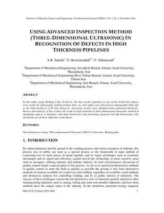 Advances in Materials Science and Engineering: An International Journal (MSEJ), Vol. 3, No. 4, December 2016
DOI:10.5121/msej.2016.3401 1
USING ADVANCED INSPECTION METHOD
(THREE-DIMENSIONAL ULTRASONIC) IN
RECOGNITION OF DEFECTS IN HIGH
THICKNESS PIPELINES
A.R. Sahebi1
, S. Hosseinzadeh2*
, V. Salimasadi3
1
Department of Mechanical Engineering, Savadkoh Branch, Islamic Azad University,
Mazandaran, Iran
2
Department of Mechanical Engineering,West Tehran Branch, Islamic Azad University,
Tehran,Iran
3
Department of Mechanical Engineering, Sari Branch, Islamic Azad University,
Mazandaran, Iran
ABSTRACT
In this study, using Harfang Code 32 device, the slag catcher pipelines in one of the South Pars phases
were tested. In radiography method of these lines, no clear defect was observed in radiographic films due
to the high thickness of 40 mm. However, marvelous results were obtained using advanced ultrasonic.
Review and analysis of the results will result in high potential of three-dimensional ultrasonic method in
identifying defects in pipelines with high thicknesses and preventing financial and life-threatening risks
during the use of these refineries in the future.
KEYWORDS
Non-destructive testing, Three-dimensional Ultrasonic (PAUT), Ultrasonic, Radiography
1. INTRODUCTION
By industrialization and the spread of the welding process and salient reception of industry, this
process was in public use soon as a special process in the framework of main method of
connecting two or more pieces of metal together, and its major advantages such as economic
advantages and its speed and efficiency caused arrival this technology to more sensitive areas
such as aerospace, refining industry and military industry. In such circumstances, discussion of
quality control found a special place in this process. As far as it caused non-destructive methods
in quality control to enter the field as quickly as possible the ground is free from destructive
methods of analysis available for control eye and welding, regardless of available visual methods
and destructive analysis for controlling welding, and be in public interest of industries. The
success of these techniques caused the non-destructive tests of materials quickly entered in other
manufacturing industries such as casting, rolling and some non-metallic industries, and now these
methods have the unique status in the industry. In the meantime, penetrant testing, magnetic
 