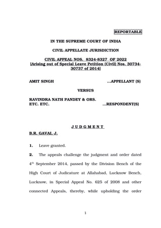 REPORTABLE
IN THE SUPREME COURT OF INDIA
CIVIL APPELLATE JURISDICTION
CIVIL APPEAL NOS. 8324-8327 OF 2022
[Arising out of Special Leave Petition (Civil) Nos. 30734-
30737 of 2014]
AMIT SINGH …APPELLANT (S)
VERSUS
RAVINDRA NATH PANDEY & ORS.
ETC. ETC. …RESPONDENT(S)
J U D G M E N T
B.R. GAVAI, J.
1. Leave granted.
2. The appeals challenge the judgment and order dated
4th
September 2014, passed by the Division Bench of the
High Court of Judicature at Allahabad, Lucknow Bench,
Lucknow, in Special Appeal No. 625 of 2008 and other
connected Appeals, thereby, while upholding the order
1
Digitally signed by
Narendra Prasad
Date: 2022.11.11
14:10:02 IST
Reason:
Signature Not Verified
 