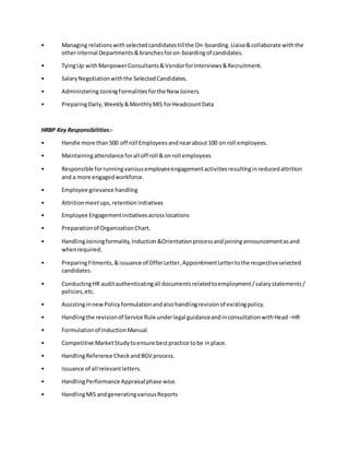 • Managing relationswithselectedcandidatestillthe On-boarding.Liaise&collaborate withthe
otherinternal Departments&branchesforon-boardingof candidates.
• TyingUp withManpowerConsultants&VendorforInterviews&Recruitment.
• SalaryNegotiationwiththe SelectedCandidates.
• AdministeringJoiningFormalitiesforthe New Joiners.
• PreparingDaily,Weekly&MonthlyMIS forHeadcountData
HRBP Key Responsibilities:-
• Handle more than500 off roll Employeesandnearabout100 on roll employees.
• Maintainingattendance forall off roll &on roll employees
• Responsible forrunningvariousemployeeengagementactivitiesresultinginreducedattrition
and a more engagedworkforce.
• Employee grievance handling
• Attritionmeetups,retention initiatives
• Employee Engagementinitiativesacrosslocations
• Preparationof OrganizationChart.
• HandlingJoiningformality,Induction&Orientationprocessandjoiningannouncementasand
whenrequired.
• PreparingFitments,&issuance of OfferLetter,AppointmentLettertothe respectiveselected
candidates.
• ConductingHR auditauthenticatingall documentsrelatedtoemployment/salarystatements/
policies,etc.
• AssistinginnewPolicyformulationandalsohandlingrevisionof existingpolicy.
• Handlingthe revisionof Service Rule underlegal guidanceandinconsultationwithHead –HR
• Formulationof InductionManual.
• Competitive MarketStudytoensure bestpractice tobe inplace.
• HandlingReference CheckandBGV process.
• Issuance of all relevantletters.
• HandlingPerformance Appraisal phase wise.
• HandlingMIS andgeneratingvariousReports
 