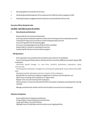 • DevelopingNewFormats/FormsforUnits.
• HandlingReward& RecognitionPlanandprocessforG &D and othercategoryof staff.
• HandlingEmployee engagementplanandprocessandcoordinate withall units
Executive CRD at Randstad India
July 2010 - April 2013 (2 years 10 months)
• Recruitmentsand Selection:
Responsible forrecruitmentandselection.
Ensuringa robustmanpowerpipeline to take care of existingaswell asexpectedvacancies
Trackingof hiringtoensure monthon monthmanpowerplansare met
Ensure hiringwithinthe allocatedbudgets
Ensure pre-joiningbackgroundverificationof the candidate.
Responsible forsmoothon-boardingof new hires
ConductingHR Inductionandorientationprogram
HR Operations:
Ensuring proper and complete documentation post selection of candidates
Ensure timelypayroll(Salary,Bonus,Reimbursement,Incentives,R&R) processing forapprox 300
employees.
Administer payroll changes, i.e. new hires, transfers, promotions, separations, salary
restructuring.
Following with employees / managers for verifying and updating the Leave without Pay (LWP)
days.
Managing monthly attendance and leave register of the employees.
Responsible for local level employee engagement initiatives and rolling them out.
Open house meetings with employees on regular basis
Regular zone visit and meeting with employees.
Plan& conduct in house functional & Soft Skillstrainingforemployeesaccordingtothe training
calendar.
Manage and administer Health and Personal Accident Insurance for all employees.
Statutory Compliance
Ensure adherence tostatutorycompliances
Filingof labourlicense CLRA returnsatlocal level.
Liasonwithlabour,Esicand Pf offices.
Highlightissuesif any&take corrective actionas perlegal guidelines
 
