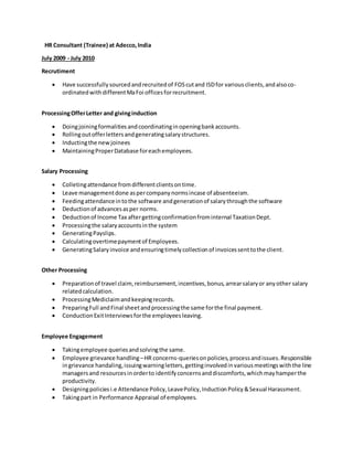 HR Consultant (Trainee) at Adecco,India
July 2009 - July 2010
Recrutiment
 Have successfullysourcedandrecruitedof FOScutand ISDfor variousclients,andalsoco-
ordinatedwithdifferentMaFoi officesforrecruitment.
ProcessingOfferLetter and givinginduction
 Doingjoiningformalitiesandcoordinatinginopeningbankaccounts.
 Rollingoutofferlettersandgeneratingsalarystructures.
 Inductingthe newjoinees
 MaintainingProperDatabase foreachemployees.
Salary Processing
 Colletingattendance fromdifferentclientsontime.
 Leave managementdone aspercompanynormsincase of absenteeism.
 Feedingattendanceintothe software andgenerationof salarythroughthe software
 Deductionof advancesasper norms.
 Deductionof Income Tax aftergettingconfirmationfrominternal TaxationDept.
 Processingthe salaryaccountsinthe system
 GeneratingPayslips.
 Calculatingovertimepaymentof Employees.
 GeneratingSalaryinvoice andensuringtimelycollectionof invoicessenttothe client.
Other Processing
 Preparationof travel claim,reimbursement,incentives,bonus,arrearsalaryor anyother salary
relatedcalculation.
 ProcessingMediclaimandkeepingrecords.
 PreparingFull andFinal sheetandprocessingthe same forthe final payment.
 ConductionExitInterviewsforthe employeesleaving.
Employee Engagement
 Takingemployee queriesandsolvingthe same.
 Employee grievance handling–HR concerns-queriesonpolicies,processandissues.Responsible
ingrievance handaling,issuingwarningletters,gettinginvolvedinvariousmeetingswiththe line
managersand resourcesinorderto identifyconcernsanddiscomforts,whichmayhamperthe
productivity.
 Designingpoliciesi.e Attendance Policy,LeavePolicy,InductionPolicy&Sexual Harassment.
 Takingpart in Performance Appraisal of employees.
 