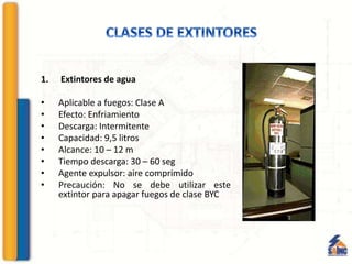 1. Extintores de agua
• Aplicable a fuegos: Clase A
• Efecto: Enfriamiento
• Descarga: Intermitente
• Capacidad: 9,5 litros
• Alcance: 10 – 12 m
• Tiempo descarga: 30 – 60 seg
• Agente expulsor: aire comprimido
• Precaución: No se debe utilizar este
extintor para apagar fuegos de clase BYC
 