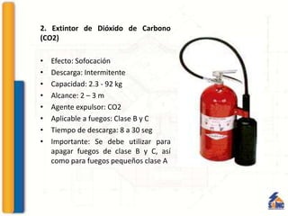 2. Extintor de Dióxido de Carbono
(CO2)
• Efecto: Sofocación
• Descarga: Intermitente
• Capacidad: 2.3 - 92 kg
• Alcance: 2 – 3 m
• Agente expulsor: CO2
• Aplicable a fuegos: Clase B y C
• Tiempo de descarga: 8 a 30 seg
• Importante: Se debe utilizar para
apagar fuegos de clase B y C, así
como para fuegos pequeños clase A
 