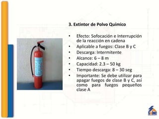3. Extintor de Polvo Químico
• Efecto: Sofocación e Interrupción
de la reacción en cadena
• Aplicable a fuegos: Clase B y C
• Descarga: Intermitente
• Alcance: 6 – 8 m
• Capacidad: 2.3 – 50 kg
• Tiempo descarga: 8 – 30 seg
• Importante: Se debe utilizar para
apagar fuegos de clase B y C, así
como para fuegos pequeños
clase A
 