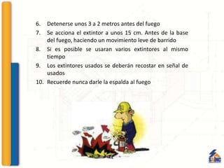 6. Detenerse unos 3 a 2 metros antes del fuego
7. Se acciona el extintor a unos 15 cm. Antes de la base
del fuego, haciendo un movimiento leve de barrido
8. Si es posible se usaran varios extintores al mismo
tiempo
9. Los extintores usados se deberán recostar en señal de
usados
10. Recuerde nunca darle la espalda al fuego
 
