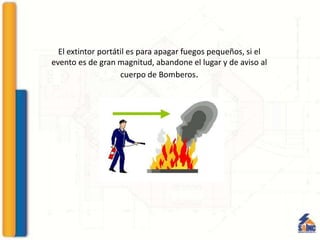 El extintor portátil es para apagar fuegos pequeños, si el
evento es de gran magnitud, abandone el lugar y de aviso al
cuerpo de Bomberos.
 