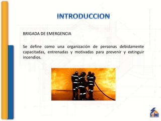 BRIGADA DE EMERGENCIA
Se define como una organización de personas debidamente
capacitadas, entrenadas y motivadas para prevenir y extinguir
incendios.
 