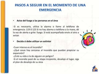 • Avise del fuego a las personas en el área
-Si es necesario, utilice la alarma o llame al teléfono de
emergencia: 119 0 123 Si no hay alarma o teléfono a la mano, dé
la voz de alerta o grite: fuego. Si está acompañado envíe al otro a
avisar.
• Decida si debe utilizar un extintor
-Cuan intenso es el incendio?
-¿Qué cosas hay cercanas al incendio que puedan propiciar su
expansión?
-¿Está su vida o la de alguien en peligro?
-Si el incendio pasó de su etapa incipiente, desaloje el lugar, siga
el plan de desalojo de su área
 
