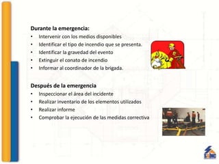 Durante la emergencia:
• Intervenir con los medios disponibles
• Identificar el tipo de incendio que se presenta.
• Identificar la gravedad del evento
• Extinguir el conato de incendio
• Informar al coordinador de la brigada.
Después de la emergencia
• Inspeccionar el área del incidente
• Realizar inventario de los elementos utilizados
• Realizar informe
• Comprobar la ejecución de las medidas correctiva
 