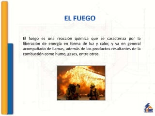 El fuego es una reacción química que se caracteriza por la
liberación de energía en forma de luz y calor, y va en general
acompañado de llamas, además de los productos resultantes de la
combustión como humo, gases, entre otros.
 
