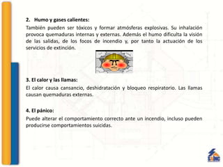 2. Humo y gases calientes:
También pueden ser tóxicos y formar atmósferas explosivas. Su inhalación
provoca quemaduras internas y externas. Además el humo dificulta la visión
de las salidas, de los focos de incendio y, por tanto la actuación de los
servicios de extinción.
3. El calor y las llamas:
El calor causa cansancio, deshidratación y bloqueo respiratorio. Las llamas
causan quemaduras externas.
4. El pánico:
Puede alterar el comportamiento correcto ante un incendio, incluso pueden
producirse comportamientos suicidas.
 
