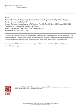 Review
Reviewed Work(s): Diagnosing Human Relations in Organizations by Chris Argyris
Review by: Harriet N. Smith
Source: The American Journal of Nursing, Vol. 59, No. 12 (Dec., 1959), pp. 1765-1766
Published by: Lippincott Williams & Wilkins
Stable URL: https://www.jstor.org/stable/3417851
Accessed: 09-12-2022 22:45 UTC
JSTOR is a not-for-profit service that helps scholars, researchers, and students discover, use, and build upon a wide
range of content in a trusted digital archive. We use information technology and tools to increase productivity and
facilitate new forms of scholarship. For more information about JSTOR, please contact support@jstor.org.
Your use of the JSTOR archive indicates your acceptance of the Terms & Conditions of Use, available at
https://about.jstor.org/terms
Lippincott Williams & Wilkins is collaborating with JSTOR to digitize, preserve and extend
access to The American Journal of Nursing
This content downloaded from 162.245.248.168 on Fri, 09 Dec 2022 22:45:06 UTC
All use subject to https://about.jstor.org/terms
 