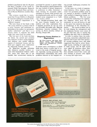 pediatric psychiatrist who for 10 years
has been a member of the world re-
nowned Child Development Research
Unit of the Tavistock Clinic and Insti-
tute of Human Relations, London, Eng-
land.
This reviewer would like to recom-
mend that Young Children in Hospitals
be required reading for everyone work-
ing in a children's department or a
children's hospital.
The main thesis of this book is that
"the young child has a primary need of
a warm, intimate, and continuous re-
lationship to his mother (or permanent
mother substitute)" and that it is a
serious matter to separate the child
under foulr years from his mother.
The first part of the book develops
the thesis, the second part presents
case histories of three young hospital-
ized children who exhibit different
aspects of emotional trauma, and the
third part suggests some implications
for improving hospital practice.
Dr. Robertson strongly advocates
that, whenever possible, mothers re-
main with hospitalized children under
four years and, when this is not
feasible, that unrestricted visiting be
permitted for parents or parent substi-
tutes. He presents a good argument for
the case method of patient assignment
in preference to either functional or
team nursing, for increased under-
standing of normal child growth and
developmental needs, and for a 4-week
student nurse assignment in a "well-
run" nursery school.
This thought-provoking book calls
for more humane hospital care for
children with clear implications that,
if hospital personnel do not act soon
and favorably, the public will.--BEULAH
GAUTEFALD, associate professor, Uni-
versity of North Carolina School of
Nursing, Chapel Hill.
Diagnosing Human Relations in
Organizations
By Chris Argyris. 120 pages. New
Haven, Conn., Yale University,
Labor and Management Center,
1956.Price $2.
IN RECENT
years, investigators in allied
fields have shown a great deal of in-
terest in the study of hospital person-
nel, especially nursing personnel. The
interpersonal relationships and social
problems inherent in the hospital set-
ting provide challenging situations for
such studies.
In this report on a study of organiza-
tional behavior. Chris Argyris recog-
nized "two persistent problem areas in
our attempt to develop a reliable and
valid method of diagnosing human re-
lations problems. . . . The first area
concerns the conducting of an organiza-
tion diagnosis which gives the ad-
ministrator an over-all picture of, and
at the same time measures the degree
of satisfactions of the individual em-
ployee. . . . The second problem has to
do with helping the management and
the employees become more aware of
the part that they play in causing the
problems that they want to eliminate."
In order to analyze these two prob-
lem areas, researchers asked both man-
agement and nurses what their particu-
lar nursing problems were, and what
suggestions they had for action. Sixty-
eight nurses, including 11 supervisors,
17 head nurses, and 40 staff nurses
were asked 24 questions about their
jobs, their relationships with others,
their attitudes toward their work, and
their feelings as persons with regard
to nursing and supervision.
Important
Successful
reducin
requires
the
r
opera•.sonalchart to b
fdateattart
odietd
in by
of
both
patient
and
physician.
Asp.wnt patient.d
otSemum
?rght
frbuld,
caloriestant::
you
need
to
have
your
diet
spinally
adjustd
t , of
dit,
and
number
of
istpound
toelostdiet.
Specia
to
yol R
edu
cingBrochu
reduing
oased. on r
k.Food
Exchanges.
. Yourphysicianneeds to ha~e
objeltc c%,- IVATI .,T--;,le.•i fll in allother inforration, ::
(
our
progamr
.The
chart
ouAied
bdress)
i eighing
Itisnot
desirable
to
check
weight
designed to aid both aims c-,erNday.
•i): YOUR CHECK-UP CHART
0
* eo - :.*r *0t
KNOX
00ELATINE, INC.
Professional Service Department
Please send me ........ dozen copies of the new KNOX
Special Reducing Brochure based on Food Exchanges.
(Your Name and Address)
This content downloaded from 162.245.248.168 on Fri, 09 Dec 2022 22:45:06 UTC
All use subject to https://about.jstor.org/terms
 