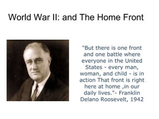 World War II: and The Home Front &quot;But there is one front and one battle where everyone in the United States - every man, woman, and child - is in action That front is right here at home ,in our daily lives.&quot;- Franklin Delano Roosevelt, 1942 