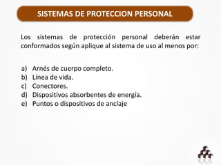 SISTEMAS DE PROTECCION PERSONAL
Los sistemas de protección personal deberán estar
conformados según aplique al sistema de uso al menos por:
a) Arnés de cuerpo completo.
b) Línea de vida.
c) Conectores.
d) Dispositivos absorbentes de energía.
e) Puntos o dispositivos de anclaje
 