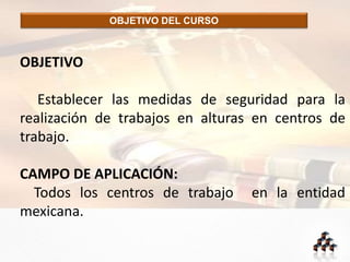 OBJETIVO DEL CURSO
OBJETIVO
Establecer las medidas de seguridad para la
realización de trabajos en alturas en centros de
trabajo.
CAMPO DE APLICACIÓN:
Todos los centros de trabajo en la entidad
mexicana.
 