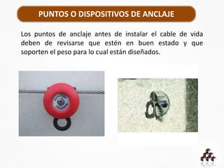 PUNTOS O DISPOSITIVOS DE ANCLAJE
Los puntos de anclaje antes de instalar el cable de vida
deben de revisarse que estén en buen estado y que
soporten el peso para lo cual están diseñados.
 