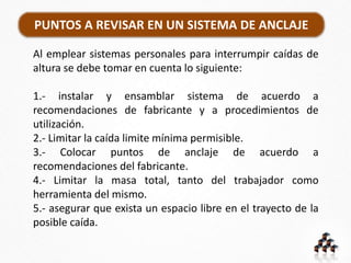 PUNTOS A REVISAR EN UN SISTEMA DE ANCLAJE
Al emplear sistemas personales para interrumpir caídas de
altura se debe tomar en cuenta lo siguiente:
1.- instalar y ensamblar sistema de acuerdo a
recomendaciones de fabricante y a procedimientos de
utilización.
2.- Limitar la caída limite mínima permisible.
3.- Colocar puntos de anclaje de acuerdo a
recomendaciones del fabricante.
4.- Limitar la masa total, tanto del trabajador como
herramienta del mismo.
5.- asegurar que exista un espacio libre en el trayecto de la
posible caída.
 