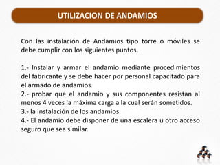 UTILIZACION DE ANDAMIOS
Con las instalación de Andamios tipo torre o móviles se
debe cumplir con los siguientes puntos.
1.- Instalar y armar el andamio mediante procedimientos
del fabricante y se debe hacer por personal capacitado para
el armado de andamios.
2.- probar que el andamio y sus componentes resistan al
menos 4 veces la máxima carga a la cual serán sometidos.
3.- la instalación de los andamios.
4.- El andamio debe disponer de una escalera u otro acceso
seguro que sea similar.
 