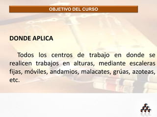 OBJETIVO DEL CURSO
DONDE APLICA
Todos los centros de trabajo en donde se
realicen trabajos en alturas, mediante escaleras
fijas, móviles, andamios, malacates, grúas, azoteas,
etc.
 