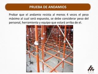 PRUEBA DE ANDAMIOS
Probar que el andamio resista al menos 4 veces el peso
máximo al cual será expuesto, se debe considerar peso del
personal, herramienta y equipo que estará arriba de el.
 