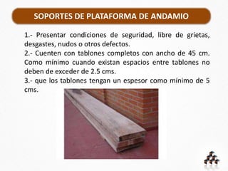 SOPORTES DE PLATAFORMA DE ANDAMIO
1.- Presentar condiciones de seguridad, libre de grietas,
desgastes, nudos o otros defectos.
2.- Cuenten con tablones completos con ancho de 45 cm.
Como mínimo cuando existan espacios entre tablones no
deben de exceder de 2.5 cms.
3.- que los tablones tengan un espesor como mínimo de 5
cms.
 