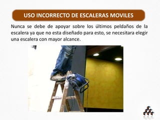 Nunca se debe de apoyar sobre los últimos peldaños de la
escalera ya que no esta diseñado para esto, se necesitara elegir
una escalera con mayor alcance.
USO INCORRECTO DE ESCALERAS MOVILES
 