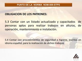 PUNTO DE LA NORMA NOM-009-STPS
OBLIGACION DE LOS PATRONES:
5.3 Contar con un listado actualizado y capacitados de
personas aptas para realizar trabajos en alturas, de
operación, mantenimiento e instalación.
5.4 Contar con procedimientos de seguridad e higiene, escritos en
idioma español, para la realización de dichos trabajos.
 