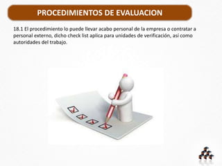 PROCEDIMIENTOS DE EVALUACION
18.1 El procedimiento lo puede llevar acabo personal de la empresa o contratar a
personal externo, dicho check list aplica para unidades de verificación, así como
autoridades del trabajo.
 