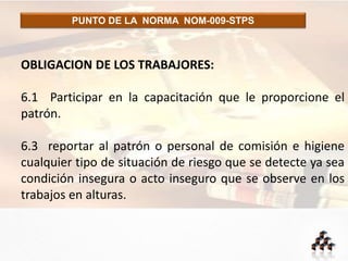 PUNTO DE LA NORMA NOM-009-STPS
OBLIGACION DE LOS TRABAJORES:
6.1 Participar en la capacitación que le proporcione el
patrón.
6.3 reportar al patrón o personal de comisión e higiene
cualquier tipo de situación de riesgo que se detecte ya sea
condición insegura o acto inseguro que se observe en los
trabajos en alturas.
 