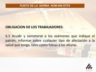 PUNTO DE LA NORMA NOM-009-STPS
OBLIGACION DE LOS TRABAJADORES:
6.5 Acudir y someterse a los exámenes que indique el
patrón, informar sobre cualquier tipo de afectación a la
salud que tenga, tales como fobias a las alturas.
 