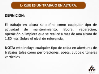 I.- QUE ES UN TRABAJO EN ALTURA.
DEFINICION:
El trabajo en altura se define como cualquier tipo de
actividad de mantenimiento, laboral, reparación,
operación o limpieza que se realice a mas de una altura de
1.80 mts. Sobre el nivel de referencia.
NOTA: esto incluye cualquier tipo de caída en aberturas de
trabajos tales como perforaciones, pozos, cubos o túneles
verticales.
 
