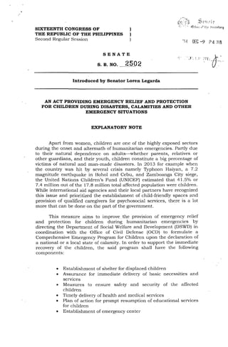 '.,~!J f'nJ' 1r
SIXTEENTH CONGRESS OF )
THE REPUBLIC OF THE PHILIPPINES )
Second Regular Session )
'14 DEC -9 P4 :1f!
SENATE
S. B. NO. 2502
Introduced by Senator Loren Legarda
AN ACT PROVIDING EMERGENCY RELIEF AND PROTECTION
FOR CHILDREN DURING DISASTERS, CALAMITIES AND OTHER
EMERGENCY SITUATIONS
EXPLANATORY NOTE
Apart from women, children are one of the highly exposed sectors
during the onset and aftermath of humanitarian emergencies. Partly due
to their natural dependence on adults-whether parents, relatives or
other guardians, and their youth, children constitute a big percentage of
victims of natural and man-made disasters. In 2013 for example when
the country was hit by several crisis namely Typhoon Haiyan, a 7.2
magnitude earthquake in Bohol and Cebu, and Zamboanga City siege,
the United Nations Children's Fund (UNICEF) estimated that 41.5% or
7.4 million out of the 17.8 million total affected population were children.
While international aid agencies and their local partners have recognized
this issue and prioritized the establishment of child-friendly spaces and
provision of qualified caregivers for psychosocial services, there is a lot
more that can be done on the part of the government.
This measure aims to improve. the provision of emergency relief
and protection for children during humanitarian emergencies by
directing the Department of Social Welfare and Development (DSWD) in
coordination with the Office of Civil Defense (OCD) to formulate a
Comprehensive Emergency Program for Children upon the declaration of
a national or a local state of calamity. In order to support the immediate
recovery of the children, the said program shall have the following
components:
• Establishment of shelter for displaced children
• Assurance for immediate delivery of basic necessities and
services
• Measures to ensure safety and security of the affected
children
• Timely delivery of health and medical services
• Plan of action for prompt resumption of educational services
for children
• Establishment of emergency center
 