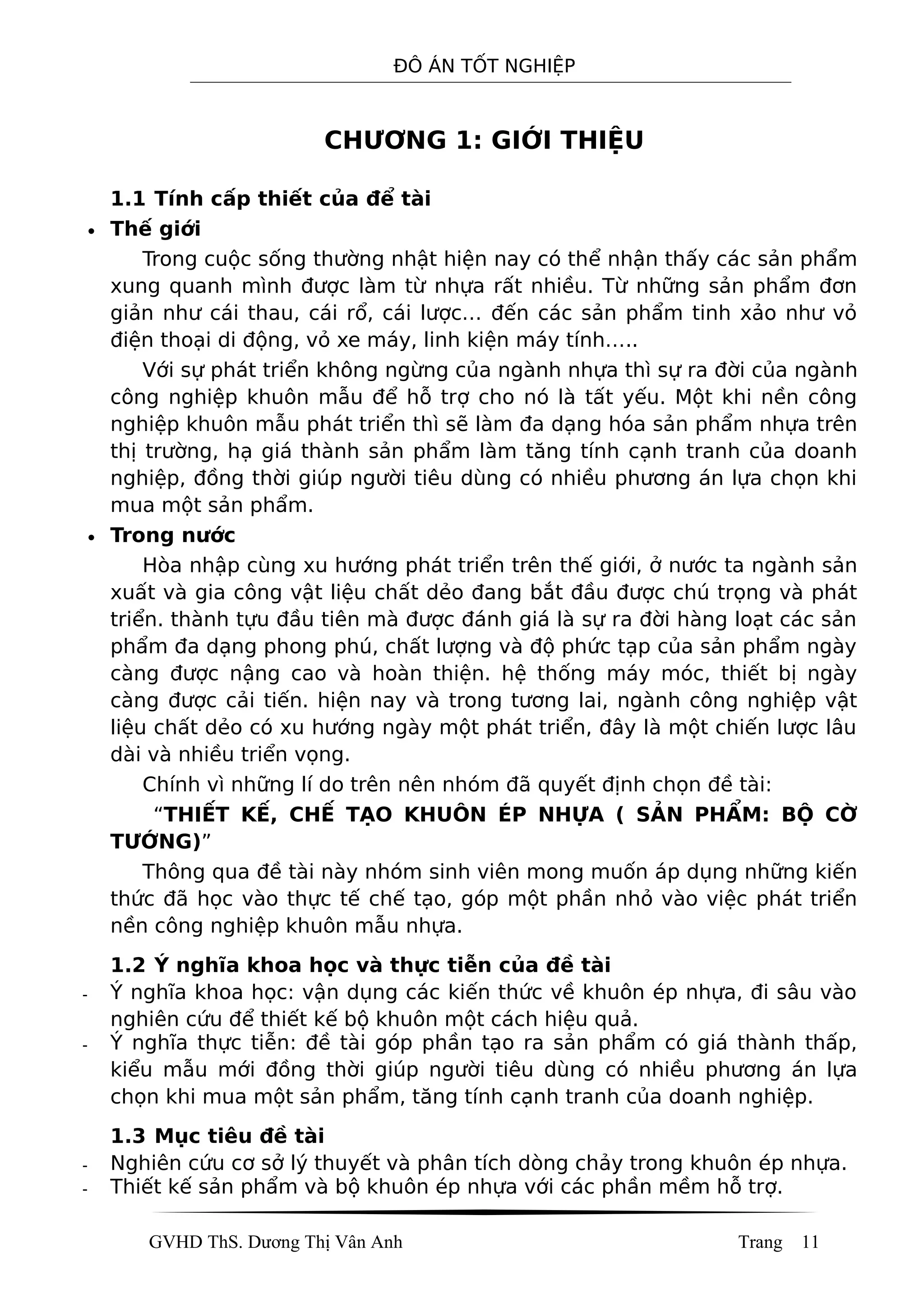 ĐÔ ÁN TỐT NGHIỆP
CHƯƠNG 1: GIỚI THIỆU
1.1 Tính cấp thiết của để tài
• Thế giới
Trong cuộc sống thường nhật hiện nay có thể nhận thấy các sản phẩm
xung quanh mình được làm từ nhựa rất nhiều. Từ những sản phẩm đơn
giản như cái thau, cái rổ, cái lược… đến các sản phẩm tinh xảo như vỏ
điện thoại di động, vỏ xe máy, linh kiện máy tính…..
Với sự phát triển không ngừng của ngành nhựa thì sự ra đời của ngành
công nghiệp khuôn mẫu để hỗ trợ cho nó là tất yếu. Một khi nền công
nghiệp khuôn mẫu phát triển thì sẽ làm đa dạng hóa sản phẩm nhựa trên
thị trường, hạ giá thành sản phẩm làm tăng tính cạnh tranh của doanh
nghiệp, đồng thời giúp người tiêu dùng có nhiều phương án lựa chọn khi
mua một sản phẩm.
• Trong nước
Hòa nhập cùng xu hướng phát triển trên thế giới, ở nước ta ngành sản
xuất và gia công vật liệu chất dẻo đang bắt đầu được chú trọng và phát
triển. thành tựu đầu tiên mà được đánh giá là sự ra đời hàng loạt các sản
phẩm đa dạng phong phú, chất lượng và độ phức tạp của sản phẩm ngày
càng được nậng cao và hoàn thiện. hệ thống máy móc, thiết bị ngày
càng được cải tiến. hiện nay và trong tương lai, ngành công nghiệp vật
liệu chất dẻo có xu hướng ngày một phát triển, đây là một chiến lược lâu
dài và nhiều triển vọng.
Chính vì những lí do trên nên nhóm đã quyết định chọn đề tài:
“THIẾT KẾ, CHẾ TẠO KHUÔN ÉP NHỰA ( SẢN PHẨM: BỘ CỜ
TƯỚNG)”
Thông qua đề tài này nhóm sinh viên mong muốn áp dụng những kiến
thức đã học vào thực tế chế tạo, góp một phần nhỏ vào việc phát triển
nền công nghiệp khuôn mẫu nhựa.
1.2 Ý nghĩa khoa học và thực tiễn của đề tài
- Ý nghĩa khoa học: vận dụng các kiến thức về khuôn ép nhựa, đi sâu vào
nghiên cứu để thiết kế bộ khuôn một cách hiệu quả.
- Ý nghĩa thực tiễn: đề tài góp phần tạo ra sản phẩm có giá thành thấp,
kiểu mẫu mới đồng thời giúp người tiêu dùng có nhiều phương án lựa
chọn khi mua một sản phẩm, tăng tính cạnh tranh của doanh nghiệp.
1.3 Mục tiêu đề tài
- Nghiên cứu cơ sở lý thuyết và phân tích dòng chảy trong khuôn ép nhựa.
- Thiết kế sản phẩm và bộ khuôn ép nhựa với các phần mềm hỗ trợ.
GVHD ThS. Dương Thị Vân Anh Trang 11
 