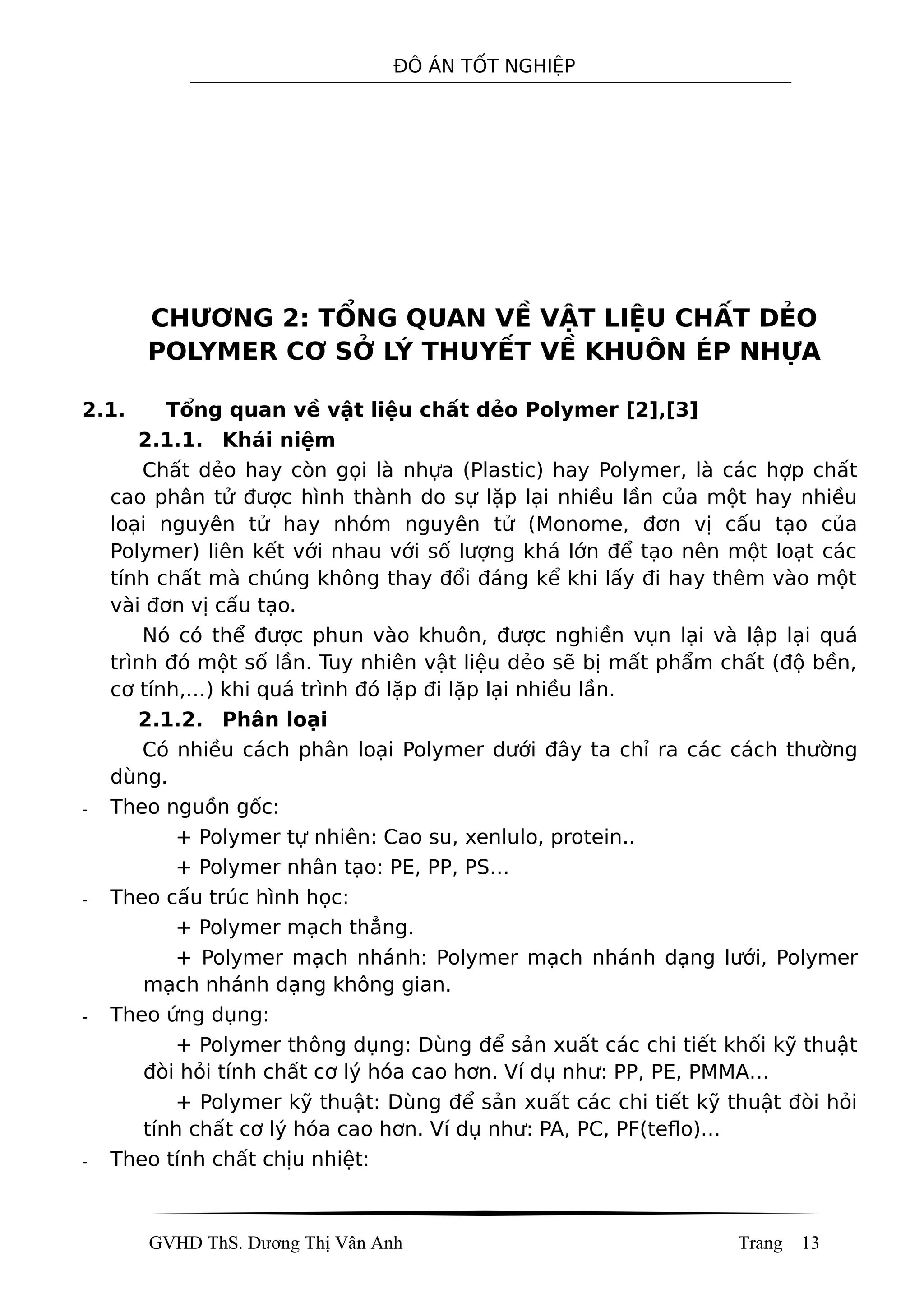ĐÔ ÁN TỐT NGHIỆP
CHƯƠNG 2: TỔNG QUAN VỀ VẬT LIỆU CHẤT DẺO
POLYMER CƠ SỞ LÝ THUYẾT VỀ KHUÔN ÉP NHỰA
2.1. Tổng quan về vật liệu chất dẻo Polymer [2],[3]
2.1.1. Khái niệm
Chất dẻo hay còn gọi là nhựa (Plastic) hay Polymer, là các hợp chất
cao phân tử được hình thành do sự lặp lại nhiều lần của một hay nhiều
loại nguyên tử hay nhóm nguyên tử (Monome, đơn vị cấu tạo của
Polymer) liên kết với nhau với số lượng khá lớn để tạo nên một loạt các
tính chất mà chúng không thay đổi đáng kể khi lấy đi hay thêm vào một
vài đơn vị cấu tạo.
Nó có thể được phun vào khuôn, được nghiền vụn lại và lập lại quá
trình đó một số lần. Tuy nhiên vật liệu dẻo sẽ bị mất phẩm chất (độ bền,
cơ tính,…) khi quá trình đó lặp đi lặp lại nhiều lần.
2.1.2. Phân loại
Có nhiều cách phân loại Polymer dưới đây ta chỉ ra các cách thường
dùng.
- Theo nguồn gốc:
+ Polymer tự nhiên: Cao su, xenlulo, protein..
+ Polymer nhân tạo: PE, PP, PS…
- Theo cấu trúc hình học:
+ Polymer mạch thẳng.
+ Polymer mạch nhánh: Polymer mạch nhánh dạng lưới, Polymer
mạch nhánh dạng không gian.
- Theo ứng dụng:
+ Polymer thông dụng: Dùng để sản xuất các chi tiết khối kỹ thuật
đòi hỏi tính chất cơ lý hóa cao hơn. Ví dụ như: PP, PE, PMMA…
+ Polymer kỹ thuật: Dùng để sản xuất các chi tiết kỹ thuật đòi hỏi
tính chất cơ lý hóa cao hơn. Ví dụ như: PA, PC, PF(teflo)…
- Theo tính chất chịu nhiệt:
GVHD ThS. Dương Thị Vân Anh Trang 13
 
