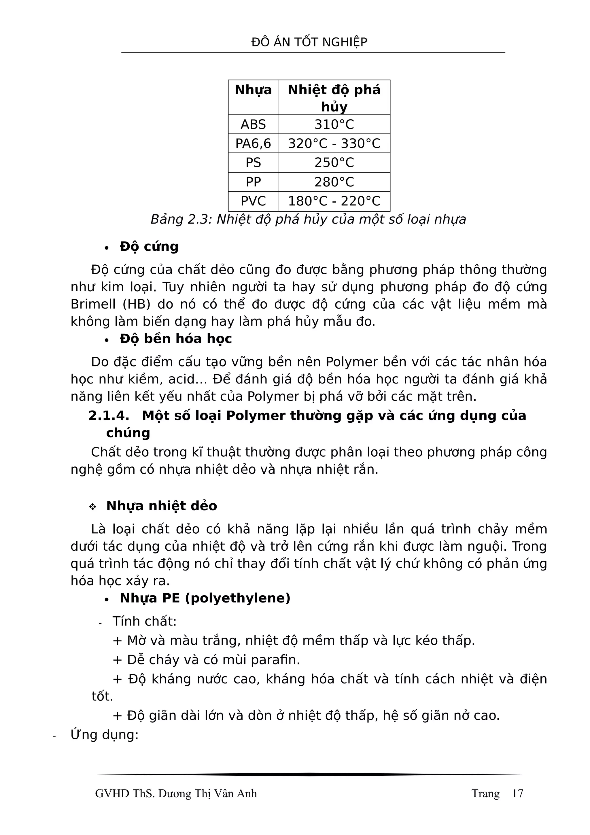 ĐÔ ÁN TỐT NGHIỆP
Nhựa Nhiệt độ phá
hủy
ABS 310°C
PA6,6 320°C - 330°C
PS 250°C
PP 280°C
PVC 180°C - 220°C
Bảng 2.3: Nhiệt độ phá hủy của một số loại nhựa
• Độ cứng
Độ cứng của chất dẻo cũng đo được bằng phương pháp thông thường
như kim loại. Tuy nhiên người ta hay sử dụng phương pháp đo độ cứng
Brimell (HB) do nó có thể đo được độ cứng của các vật liệu mềm mà
không làm biến dạng hay làm phá hủy mẫu đo.
• Độ bền hóa học
Do đặc điểm cấu tạo vững bền nên Polymer bền với các tác nhân hóa
học như kiềm, acid… Để đánh giá độ bền hóa học người ta đánh giá khả
năng liên kết yếu nhất của Polymer bị phá vỡ bởi các mặt trên.
2.1.4. Một số loại Polymer thường gặp và các ứng dụng của
chúng
Chất dẻo trong kĩ thuật thường được phân loại theo phương pháp công
nghệ gồm có nhựa nhiệt dẻo và nhựa nhiệt rắn.
 Nhựa nhiệt dẻo
Là loại chất dẻo có khả năng lặp lại nhiều lần quá trình chảy mềm
dưới tác dụng của nhiệt độ và trở lên cứng rắn khi được làm nguội. Trong
quá trình tác động nó chỉ thay đổi tính chất vật lý chứ không có phản ứng
hóa học xảy ra.
• Nhựa PE (polyethylene)
- Tính chất:
+ Mờ và màu trắng, nhiệt độ mềm thấp và lực kéo thấp.
+ Dễ cháy và có mùi parafin.
+ Độ kháng nước cao, kháng hóa chất và tính cách nhiệt và điện
tốt.
+ Độ giãn dài lớn và dòn ở nhiệt độ thấp, hệ số giãn nở cao.
- Ứng dụng:
GVHD ThS. Dương Thị Vân Anh Trang 17
 