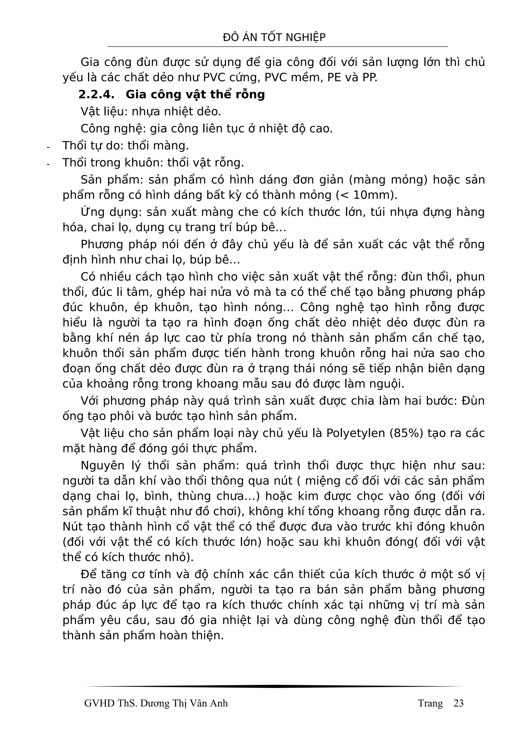 ĐÔ ÁN TỐT NGHIỆP
Gia công đùn được sử dụng để gia công đối với sản lượng lớn thì chủ
yếu là các chất dẻo như PVC cứng, PVC mềm, PE và PP.
2.2.4. Gia công vật thể rỗng
Vật liệu: nhựa nhiệt dẻo.
Công nghệ: gia công liên tục ở nhiệt độ cao.
- Thổi tự do: thổi màng.
- Thổi trong khuôn: thổi vật rỗng.
Sản phẩm: sản phẩm có hình dáng đơn giản (màng mỏng) hoặc sản
phẩm rỗng có hình dáng bất kỳ có thành mỏng (< 10mm).
Ứng dụng: sản xuất màng che có kích thước lớn, túi nhựa đựng hàng
hóa, chai lọ, dụng cụ trang trí búp bê…
Phương pháp nói đến ở đây chủ yếu là để sản xuất các vật thể rỗng
định hình như chai lọ, búp bê…
Có nhiều cách tạo hình cho việc sản xuất vật thể rỗng: đùn thổi, phun
thổi, đúc li tâm, ghép hai nửa vỏ mà ta có thể chế tạo bằng phương pháp
đúc khuôn, ép khuôn, tạo hình nóng… Công nghệ tạo hình rỗng được
hiểu là người ta tạo ra hình đoạn ống chất dẻo nhiệt dẻo được đùn ra
bằng khí nén áp lực cao từ phía trong nó thành sản phẩm cần chế tạo,
khuôn thổi sản phẩm được tiến hành trong khuôn rỗng hai nửa sao cho
đoạn ống chất dẻo được đùn ra ở trạng thái nóng sẽ tiếp nhận biên dạng
của khoảng rỗng trong khoang mẫu sau đó được làm nguội.
Với phương pháp này quá trình sản xuất được chia làm hai bước: Đùn
ống tạo phôi và bước tạo hình sản phẩm.
Vật liệu cho sản phẩm loại này chủ yếu là Polyetylen (85%) tạo ra các
mặt hàng để đóng gói thực phẩm.
Nguyên lý thổi sản phẩm: quá trình thổi được thực hiện như sau:
người ta dẫn khí vào thổi thông qua nút ( miệng cổ đối với các sản phẩm
dạng chai lọ, bình, thùng chưa…) hoặc kim được chọc vào ống (đối với
sản phẩm kĩ thuật như đồ chơi), không khí tổng khoang rỗng được dẫn ra.
Nút tạo thành hình cổ vật thể có thể được đưa vào trước khi đóng khuôn
(đối với vật thể có kích thước lớn) hoặc sau khi khuôn đóng( đối với vật
thể có kích thước nhỏ).
Để tăng cơ tính và độ chính xác cần thiết của kích thước ở một số vị
trí nào đó của sản phẩm, người ta tạo ra bán sản phẩm bằng phương
pháp đúc áp lực để tạo ra kích thước chính xác tại những vị trí mà sản
phẩm yêu cầu, sau đó gia nhiệt lại và dùng công nghệ đùn thổi để tạo
thành sản phẩm hoàn thiện.
GVHD ThS. Dương Thị Vân Anh Trang 23
 