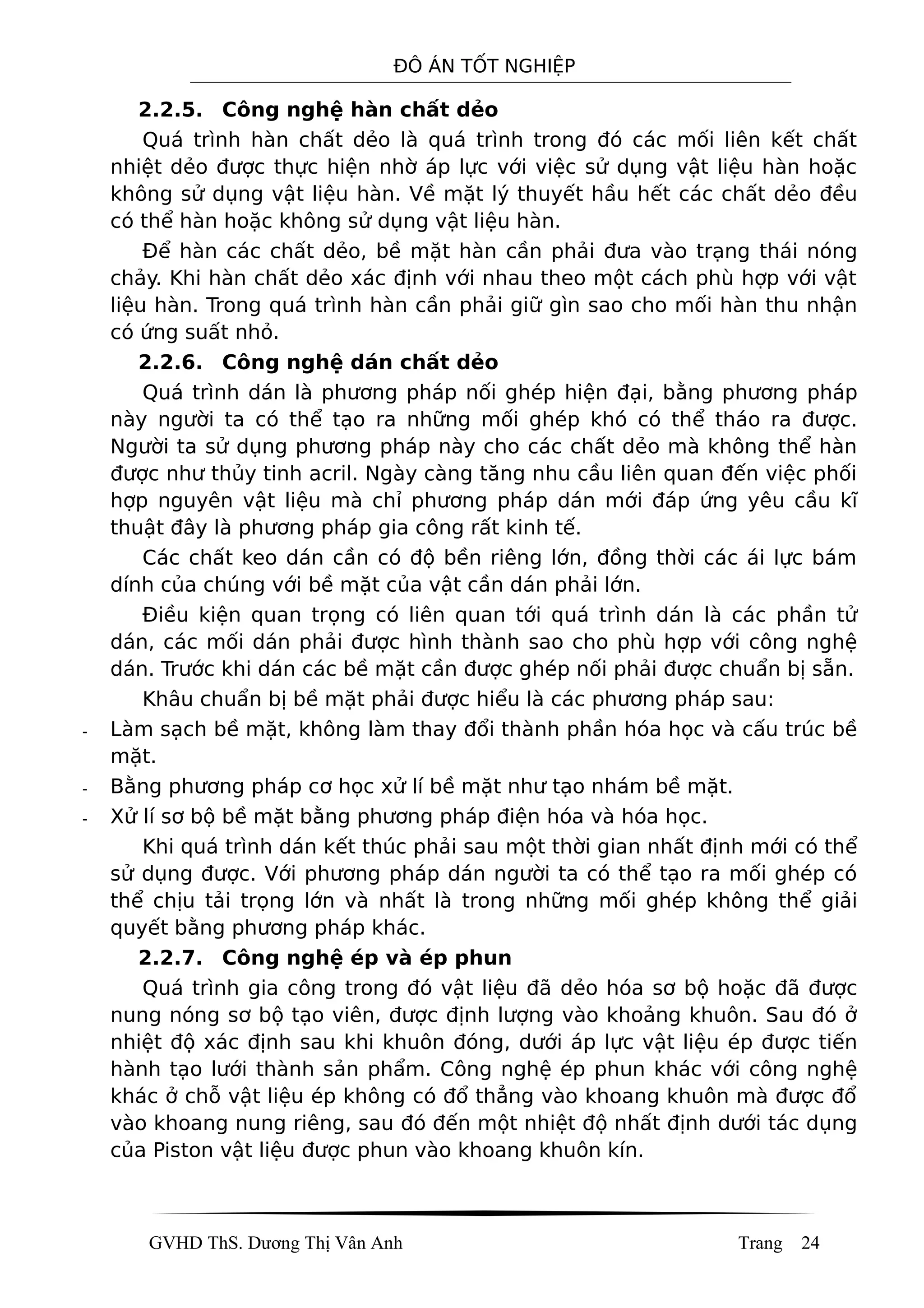 ĐÔ ÁN TỐT NGHIỆP
2.2.5. Công nghệ hàn chất dẻo
Quá trình hàn chất dẻo là quá trình trong đó các mối liên kết chất
nhiệt dẻo được thực hiện nhờ áp lực với việc sử dụng vật liệu hàn hoặc
không sử dụng vật liệu hàn. Về mặt lý thuyết hầu hết các chất dẻo đều
có thể hàn hoặc không sử dụng vật liệu hàn.
Để hàn các chất dẻo, bề mặt hàn cần phải đưa vào trạng thái nóng
chảy. Khi hàn chất dẻo xác định với nhau theo một cách phù hợp với vật
liệu hàn. Trong quá trình hàn cần phải giữ gìn sao cho mối hàn thu nhận
có ứng suất nhỏ.
2.2.6. Công nghệ dán chất dẻo
Quá trình dán là phương pháp nối ghép hiện đại, bằng phương pháp
này người ta có thể tạo ra những mối ghép khó có thể tháo ra được.
Người ta sử dụng phương pháp này cho các chất dẻo mà không thể hàn
được như thủy tinh acril. Ngày càng tăng nhu cầu liên quan đến việc phối
hợp nguyên vật liệu mà chỉ phương pháp dán mới đáp ứng yêu cầu kĩ
thuật đây là phương pháp gia công rất kinh tế.
Các chất keo dán cần có độ bền riêng lớn, đồng thời các ái lực bám
dính của chúng với bề mặt của vật cần dán phải lớn.
Điều kiện quan trọng có liên quan tới quá trình dán là các phần tử
dán, các mối dán phải được hình thành sao cho phù hợp với công nghệ
dán. Trước khi dán các bề mặt cần được ghép nối phải được chuẩn bị sẵn.
Khâu chuẩn bị bề mặt phải được hiểu là các phương pháp sau:
- Làm sạch bề mặt, không làm thay đổi thành phần hóa học và cấu trúc bề
mặt.
- Bằng phương pháp cơ học xử lí bề mặt như tạo nhám bề mặt.
- Xử lí sơ bộ bề mặt bằng phương pháp điện hóa và hóa học.
Khi quá trình dán kết thúc phải sau một thời gian nhất định mới có thể
sử dụng được. Với phương pháp dán người ta có thể tạo ra mối ghép có
thể chịu tải trọng lớn và nhất là trong những mối ghép không thể giải
quyết bằng phương pháp khác.
2.2.7. Công nghệ ép và ép phun
Quá trình gia công trong đó vật liệu đã dẻo hóa sơ bộ hoặc đã được
nung nóng sơ bộ tạo viên, được định lượng vào khoảng khuôn. Sau đó ở
nhiệt độ xác định sau khi khuôn đóng, dưới áp lực vật liệu ép được tiến
hành tạo lưới thành sản phẩm. Công nghệ ép phun khác với công nghệ
khác ở chỗ vật liệu ép không có đổ thẳng vào khoang khuôn mà được đổ
vào khoang nung riêng, sau đó đến một nhiệt độ nhất định dưới tác dụng
của Piston vật liệu được phun vào khoang khuôn kín.
GVHD ThS. Dương Thị Vân Anh Trang 24
 