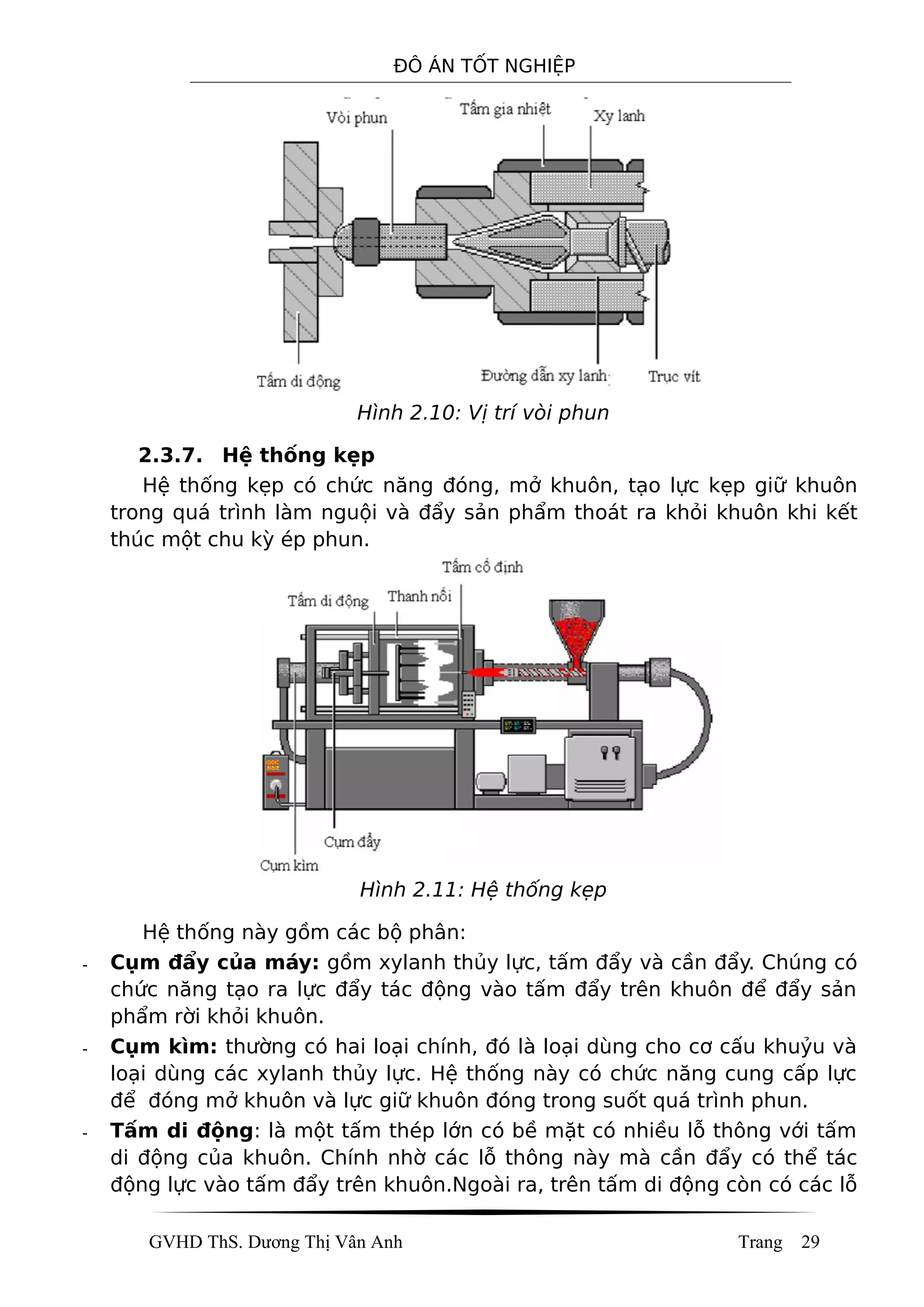 ĐÔ ÁN TỐT NGHIỆP
Hình 2.10: Vị trí vòi phun
2.3.7. Hệ thống kẹp
Hệ thống kẹp có chức năng đóng, mở khuôn, tạo lực kẹp giữ khuôn
trong quá trình làm nguội và đẩy sản phẩm thoát ra khỏi khuôn khi kết
thúc một chu kỳ ép phun.
Hình 2.11: Hệ thống kẹp
Hệ thống này gồm các bộ phân:
- Cụm đẩy của máy: gồm xylanh thủy lực, tấm đẩy và cần đẩy. Chúng có
chức năng tạo ra lực đẩy tác động vào tấm đẩy trên khuôn để đẩy sản
phẩm rời khỏi khuôn.
- Cụm kìm: thường có hai loại chính, đó là loại dùng cho cơ cấu khuỷu và
loại dùng các xylanh thủy lực. Hệ thống này có chức năng cung cấp lực
để đóng mở khuôn và lực giữ khuôn đóng trong suốt quá trình phun.
- Tấm di động: là một tấm thép lớn có bề mặt có nhiều lỗ thông với tấm
di động của khuôn. Chính nhờ các lỗ thông này mà cần đẩy có thể tác
động lực vào tấm đẩy trên khuôn.Ngoài ra, trên tấm di động còn có các lỗ
GVHD ThS. Dương Thị Vân Anh Trang 29
 