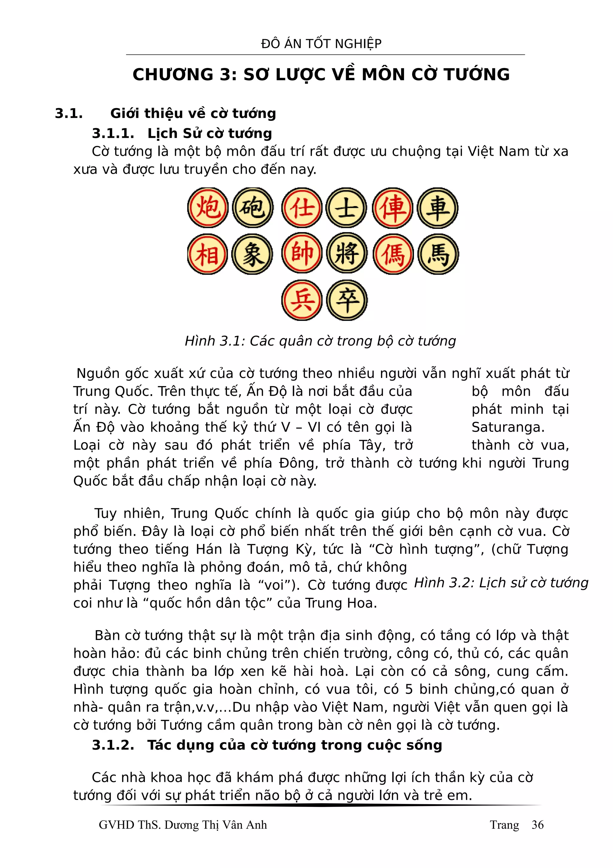 ĐÔ ÁN TỐT NGHIỆP
CHƯƠNG 3: SƠ LƯỢC VỀ MÔN CỜ TƯỚNG
3.1. Giới thiệu về cờ tướng
3.1.1. Lịch Sử cờ tướng
Cờ tướng là một bộ môn đấu trí rất được ưu chuộng tại Việt Nam từ xa
xưa và được lưu truyền cho đến nay.
Hình 3.1: Các quân cờ trong bộ cờ tướng
Nguồn gốc xuất xứ của cờ tướng theo nhiều người vẫn nghĩ xuất phát từ
Trung Quốc. Trên thực tế, Ấn Độ là nơi bắt đầu của bộ môn đấu
trí này. Cờ tướng bắt nguồn từ một loại cờ được phát minh tại
Ấn Độ vào khoảng thế kỷ thứ V – VI có tên gọi là Saturanga.
Loại cờ này sau đó phát triển về phía Tây, trở thành cờ vua,
một phần phát triển về phía Đông, trở thành cờ tướng khi người Trung
Quốc bắt đầu chấp nhận loại cờ này.
Tuy nhiên, Trung Quốc chính là quốc gia giúp cho bộ môn này được
phổ biến. Đây là loại cờ phổ biến nhất trên thế giới bên cạnh cờ vua. Cờ
tướng theo tiếng Hán là Tượng Kỳ, tức là “Cờ hình tượng”, (chữ Tượng
hiểu theo nghĩa là phỏng đoán, mô tả, chứ không
phải Tượng theo nghĩa là “voi”). Cờ tướng được
coi như là “quốc hồn dân tộc” của Trung Hoa.
Bàn cờ tướng thật sự là một trận địa sinh động, có tầng có lớp và thật
hoàn hảo: đủ các binh chủng trên chiến trường, công có, thủ có, các quân
được chia thành ba lớp xen kẽ hài hoà. Lại còn có cả sông, cung cấm.
Hình tượng quốc gia hoàn chỉnh, có vua tôi, có 5 binh chủng,có quan ở
nhà- quân ra trận,v.v,…Du nhập vào Việt Nam, người Việt vẫn quen gọi là
cờ tướng bởi Tướng cầm quân trong bàn cờ nên gọi là cờ tướng.
3.1.2. Tác dụng của cờ tướng trong cuộc sống
Các nhà khoa học đã khám phá được những lợi ích thần kỳ của cờ
tướng đối với sự phát triển não bộ ở cả người lớn và trẻ em.
GVHD ThS. Dương Thị Vân Anh Trang 36
Hình 3.2: Lịch sử cờ tướng
 