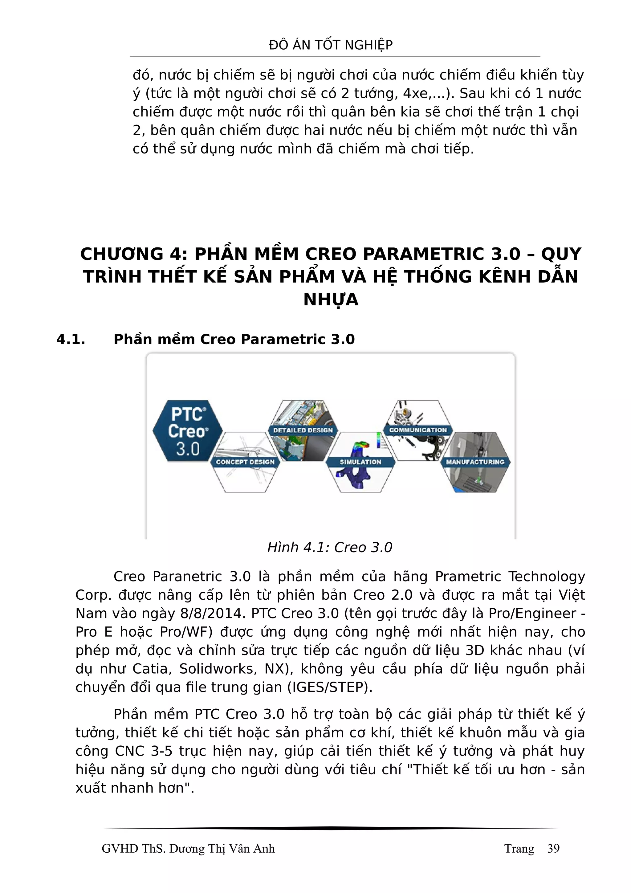 ĐÔ ÁN TỐT NGHIỆP
đó, nước bị chiếm sẽ bị người chơi của nước chiếm điều khiển tùy
ý (tức là một người chơi sẽ có 2 tướng, 4xe,...). Sau khi có 1 nước
chiếm được một nước rồi thì quân bên kia sẽ chơi thế trận 1 chọi
2, bên quân chiếm được hai nước nếu bị chiếm một nước thì vẫn
có thể sử dụng nước mình đã chiếm mà chơi tiếp.
CHƯƠNG 4: PHẦN MỀM CREO PARAMETRIC 3.0 – QUY
TRÌNH THẾT KẾ SẢN PHẨM VÀ HỆ THỐNG KÊNH DẪN
NHỰA
4.1. Phần mềm Creo Parametric 3.0
Hình 4.1: Creo 3.0
Creo Paranetric 3.0 là phần mềm của hãng Prametric Technology
Corp. được nâng cấp lên từ phiên bản Creo 2.0 và được ra mắt tại Việt
Nam vào ngày 8/8/2014. PTC Creo 3.0 (tên gọi trước đây là Pro/Engineer -
Pro E hoặc Pro/WF) được ứng dụng công nghệ mới nhất hiện nay, cho
phép mở, đọc và chỉnh sửa trực tiếp các nguồn dữ liệu 3D khác nhau (ví
dụ như Catia, Solidworks, NX), không yêu cầu phía dữ liệu nguồn phải
chuyển đổi qua file trung gian (IGES/STEP).
Phần mềm PTC Creo 3.0 hỗ trợ toàn bộ các giải pháp từ thiết kế ý
tưởng, thiết kế chi tiết hoặc sản phẩm cơ khí, thiết kế khuôn mẫu và gia
công CNC 3-5 trục hiện nay, giúp cải tiến thiết kế ý tưởng và phát huy
hiệu năng sử dụng cho người dùng với tiêu chí "Thiết kế tối ưu hơn - sản
xuất nhanh hơn".
GVHD ThS. Dương Thị Vân Anh Trang 39
 