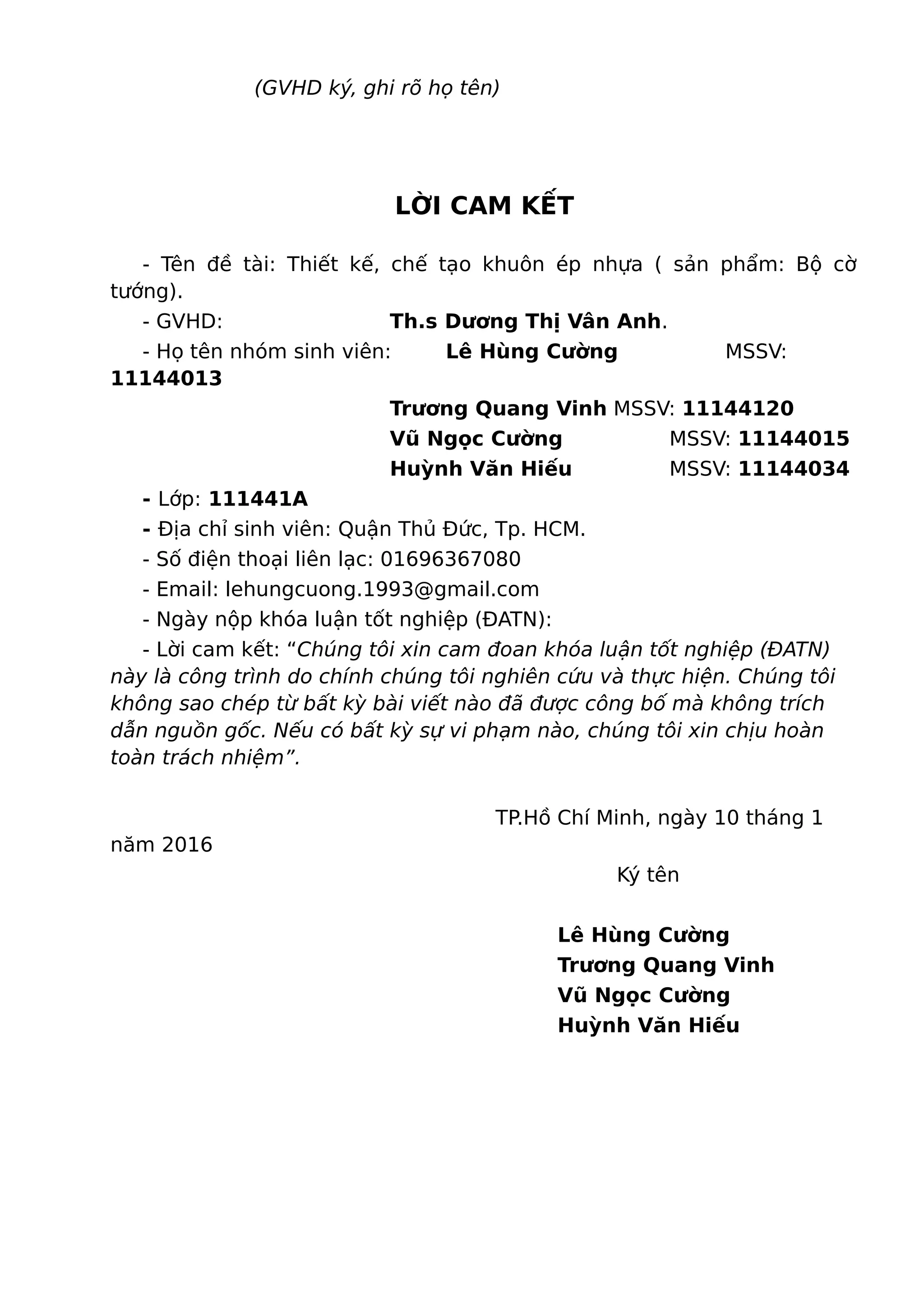 (GVHD ký, ghi rõ họ tên)
LỜI CAM KẾT
- Tên đề tài: Thiết kế, chế tạo khuôn ép nhựa ( sản phẩm: Bộ cờ
tướng).
- GVHD: Th.s Dương Thị Vân Anh.
- Họ tên nhóm sinh viên: Lê Hùng Cường MSSV:
11144013
Trương Quang Vinh MSSV: 11144120
Vũ Ngọc Cường MSSV: 11144015
Huỳnh Văn Hiếu MSSV: 11144034
- Lớp: 111441A
- Địa chỉ sinh viên: Quận Thủ Đức, Tp. HCM.
- Số điện thoại liên lạc: 01696367080
- Email: lehungcuong.1993@gmail.com
- Ngày nộp khóa luận tốt nghiệp (ĐATN):
- Lời cam kết: “Chúng tôi xin cam đoan khóa luận tốt nghiệp (ĐATN)
này là công trình do chính chúng tôi nghiên cứu và thực hiện. Chúng tôi
không sao chép từ bất kỳ bài viết nào đã được công bố mà không trích
dẫn nguồn gốc. Nếu có bất kỳ sự vi phạm nào, chúng tôi xin chịu hoàn
toàn trách nhiệm”.
TP.Hồ Chí Minh, ngày 10 tháng 1
năm 2016
Ký tên
Lê Hùng Cường
Trương Quang Vinh
Vũ Ngọc Cường
Huỳnh Văn Hiếu
 