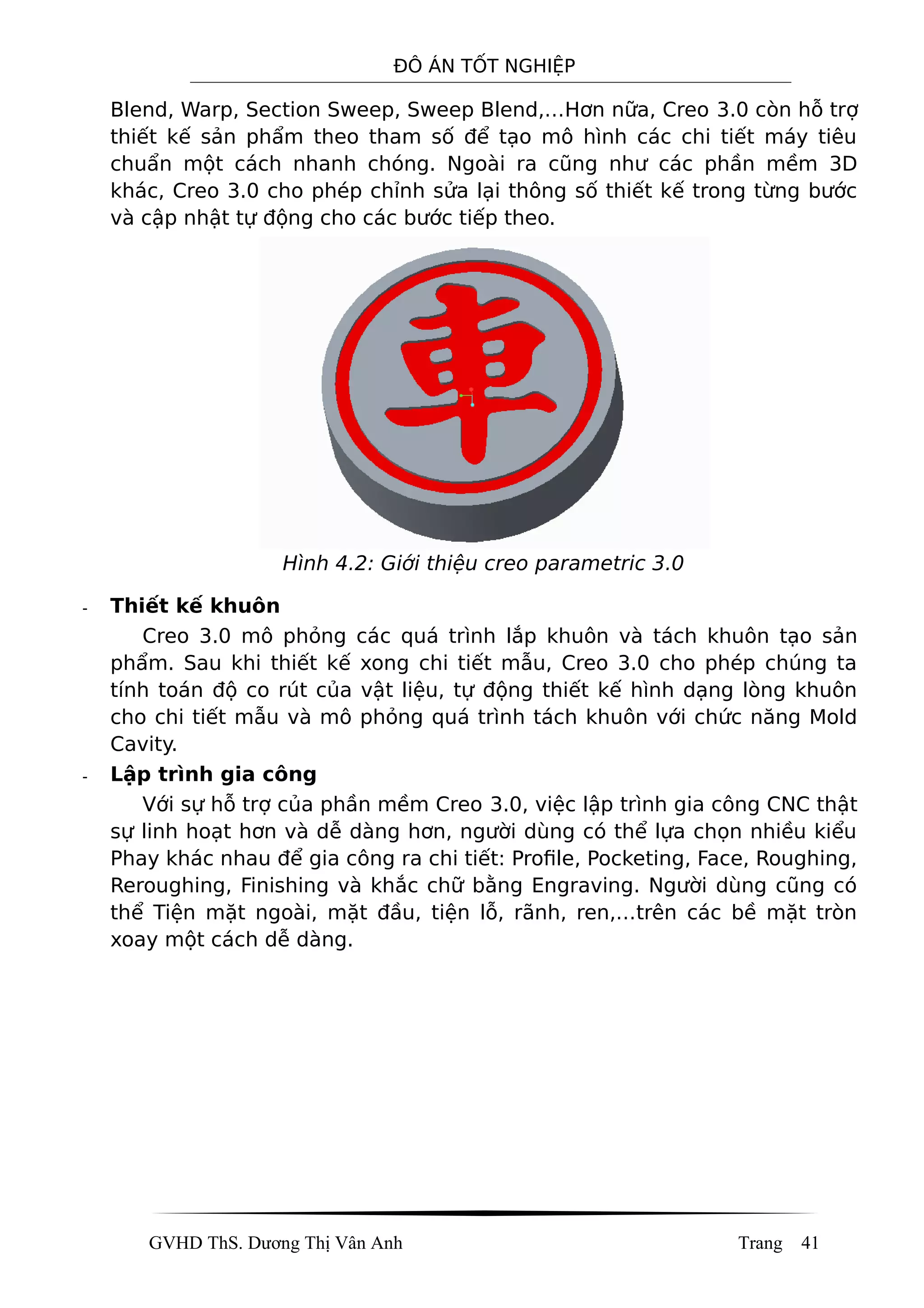 ĐÔ ÁN TỐT NGHIỆP
Blend, Warp, Section Sweep, Sweep Blend,…Hơn nữa, Creo 3.0 còn hỗ trợ
thiết kế sản phẩm theo tham số để tạo mô hình các chi tiết máy tiêu
chuẩn một cách nhanh chóng. Ngoài ra cũng như các phần mềm 3D
khác, Creo 3.0 cho phép chỉnh sửa lại thông số thiết kế trong từng bước
và cập nhật tự động cho các bước tiếp theo.
Hình 4.2: Giới thiệu creo parametric 3.0
- Thiết kế khuôn
Creo 3.0 mô phỏng các quá trình lắp khuôn và tách khuôn tạo sản
phẩm. Sau khi thiết kế xong chi tiết mẫu, Creo 3.0 cho phép chúng ta
tính toán độ co rút của vật liệu, tự động thiết kế hình dạng lòng khuôn
cho chi tiết mẫu và mô phỏng quá trình tách khuôn với chức năng Mold
Cavity.
- Lập trình gia công
Với sự hỗ trợ của phần mềm Creo 3.0, việc lập trình gia công CNC thật
sự linh hoạt hơn và dễ dàng hơn, người dùng có thể lựa chọn nhiều kiểu
Phay khác nhau để gia công ra chi tiết: Profile, Pocketing, Face, Roughing,
Reroughing, Finishing và khắc chữ bằng Engraving. Người dùng cũng có
thể Tiện mặt ngoài, mặt đầu, tiện lỗ, rãnh, ren,…trên các bề mặt tròn
xoay một cách dễ dàng.
GVHD ThS. Dương Thị Vân Anh Trang 41
 