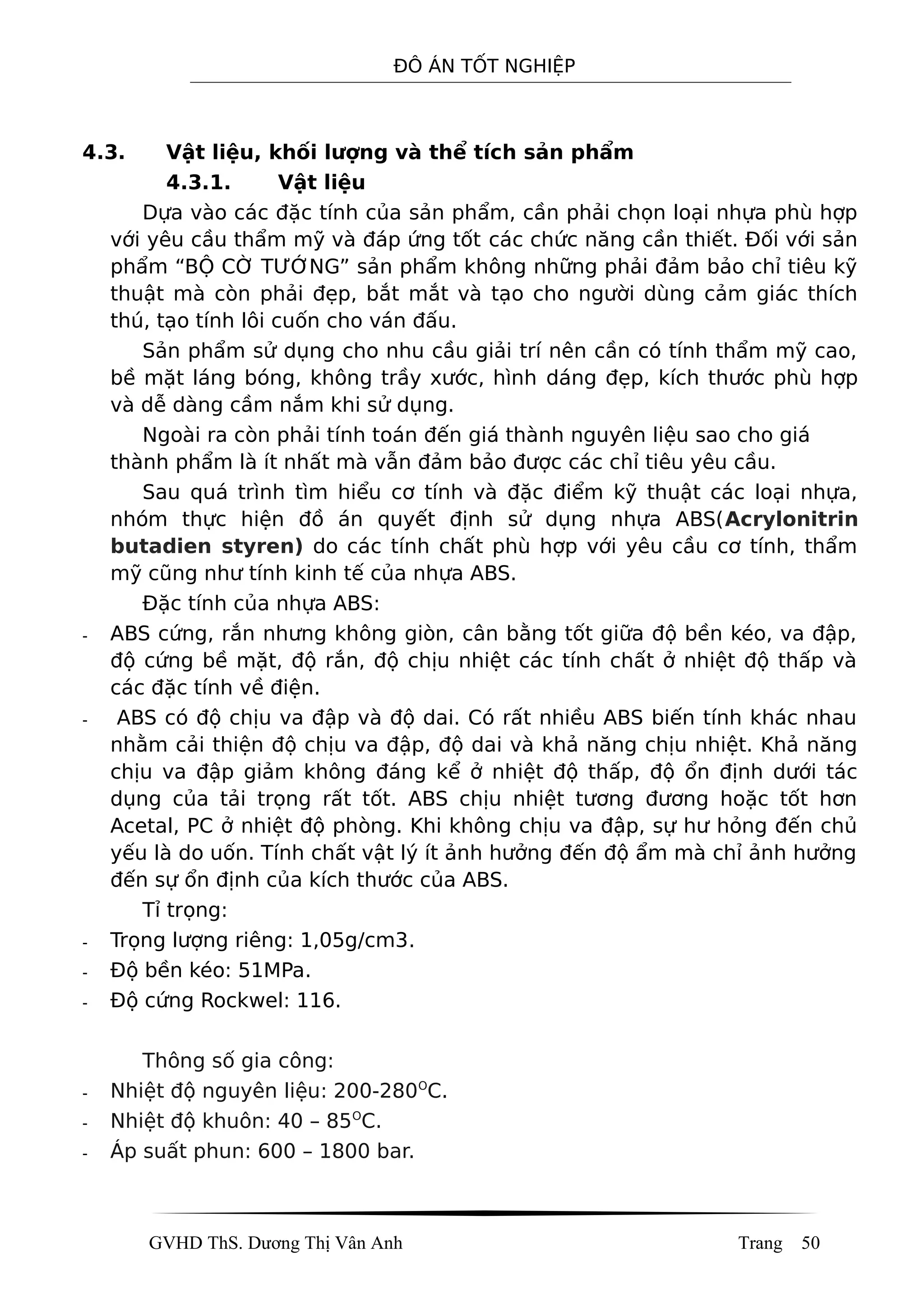 ĐÔ ÁN TỐT NGHIỆP
4.3. Vật liệu, khối lượng và thể tích sản phẩm
4.3.1. Vật liệu
Dựa vào các đặc tính của sản phẩm, cần phải chọn loại nhựa phù hợp
với yêu cầu thẩm mỹ và đáp ứng tốt các chức năng cần thiết. Đối với sản
phẩm “BỘ CỜ TƯỚNG” sản phẩm không những phải đảm bảo chỉ tiêu kỹ
thuật mà còn phải đẹp, bắt mắt và tạo cho người dùng cảm giác thích
thú, tạo tính lôi cuốn cho ván đấu.
Sản phẩm sử dụng cho nhu cầu giải trí nên cần có tính thẩm mỹ cao,
bề mặt láng bóng, không trầy xước, hình dáng đẹp, kích thước phù hợp
và dễ dàng cầm nắm khi sử dụng.
Ngoài ra còn phải tính toán đến giá thành nguyên liệu sao cho giá
thành phẩm là ít nhất mà vẫn đảm bảo được các chỉ tiêu yêu cầu.
Sau quá trình tìm hiểu cơ tính và đặc điểm kỹ thuật các loại nhựa,
nhóm thực hiện đồ án quyết định sử dụng nhựa ABS(Acrylonitrin
butadien styren) do các tính chất phù hợp với yêu cầu cơ tính, thẩm
mỹ cũng như tính kinh tế của nhựa ABS.
Đặc tính của nhựa ABS:
- ABS cứng, rắn nhưng không giòn, cân bằng tốt giữa độ bền kéo, va đập,
độ cứng bề mặt, độ rắn, độ chịu nhiệt các tính chất ở nhiệt độ thấp và
các đặc tính về điện.
- ABS có độ chịu va đập và độ dai. Có rất nhiều ABS biến tính khác nhau
nhằm cải thiện độ chịu va đập, độ dai và khả năng chịu nhiệt. Khả năng
chịu va đập giảm không đáng kể ở nhiệt độ thấp, độ ổn định dưới tác
dụng của tải trọng rất tốt. ABS chịu nhiệt tương đương hoặc tốt hơn
Acetal, PC ở nhiệt độ phòng. Khi không chịu va đập, sự hư hỏng đến chủ
yếu là do uốn. Tính chất vật lý ít ảnh hưởng đến độ ẩm mà chỉ ảnh hưởng
đến sự ổn định của kích thước của ABS.
Tỉ trọng:
- Trọng lượng riêng: 1,05g/cm3.
- Độ bền kéo: 51MPa.
- Độ cứng Rockwel: 116.
Thông số gia công:
- Nhiệt độ nguyên liệu: 200-280O
C.
- Nhiệt độ khuôn: 40 – 85O
C.
- Áp suất phun: 600 – 1800 bar.
GVHD ThS. Dương Thị Vân Anh Trang 50
 