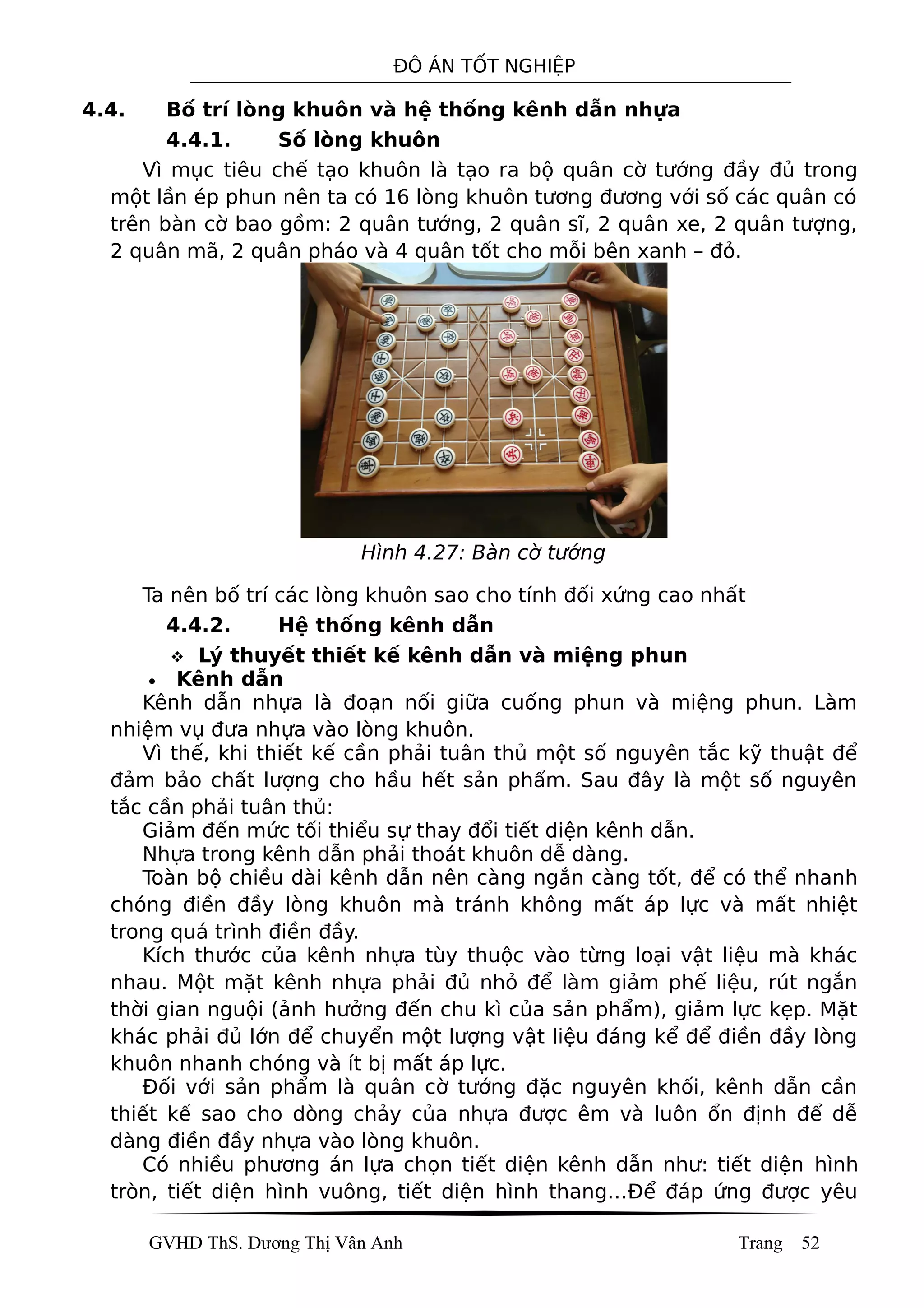 ĐÔ ÁN TỐT NGHIỆP
4.4. Bố trí lòng khuôn và hệ thống kênh dẫn nhựa
4.4.1. Số lòng khuôn
Vì mục tiêu chế tạo khuôn là tạo ra bộ quân cờ tướng đầy đủ trong
một lần ép phun nên ta có 16 lòng khuôn tương đương với số các quân có
trên bàn cờ bao gồm: 2 quân tướng, 2 quân sĩ, 2 quân xe, 2 quân tượng,
2 quân mã, 2 quân pháo và 4 quân tốt cho mỗi bên xanh – đỏ.
Hình 4.27: Bàn cờ tướng
Ta nên bố trí các lòng khuôn sao cho tính đối xứng cao nhất
4.4.2. Hệ thống kênh dẫn
 Lý thuyết thiết kế kênh dẫn và miệng phun
• Kênh dẫn
Kênh dẫn nhựa là đoạn nối giữa cuống phun và miệng phun. Làm
nhiệm vụ đưa nhựa vào lòng khuôn.
Vì thế, khi thiết kế cần phải tuân thủ một số nguyên tắc kỹ thuật để
đảm bảo chất lượng cho hầu hết sản phẩm. Sau đây là một số nguyên
tắc cần phải tuân thủ:
Giảm đến mức tối thiểu sự thay đổi tiết diện kênh dẫn.
Nhựa trong kênh dẫn phải thoát khuôn dễ dàng.
Toàn bộ chiều dài kênh dẫn nên càng ngắn càng tốt, để có thể nhanh
chóng điền đầy lòng khuôn mà tránh không mất áp lực và mất nhiệt
trong quá trình điền đầy.
Kích thước của kênh nhựa tùy thuộc vào từng loại vật liệu mà khác
nhau. Một mặt kênh nhựa phải đủ nhỏ để làm giảm phế liệu, rút ngắn
thời gian nguội (ảnh hưởng đến chu kì của sản phẩm), giảm lực kẹp. Mặt
khác phải đủ lớn để chuyển một lượng vật liệu đáng kể để điền đầy lòng
khuôn nhanh chóng và ít bị mất áp lực.
Đối với sản phẩm là quân cờ tướng đặc nguyên khối, kênh dẫn cần
thiết kế sao cho dòng chảy của nhựa được êm và luôn ổn định để dễ
dàng điền đầy nhựa vào lòng khuôn.
Có nhiều phương án lựa chọn tiết diện kênh dẫn như: tiết diện hình
tròn, tiết diện hình vuông, tiết diện hình thang…Để đáp ứng được yêu
GVHD ThS. Dương Thị Vân Anh Trang 52
 